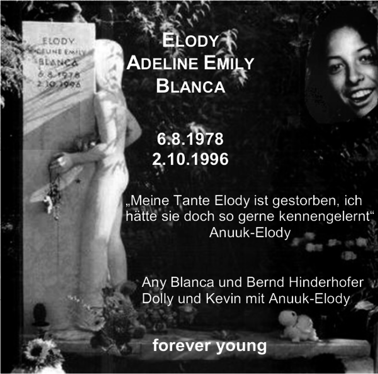 <p>ELODY<br />ADELINE EMILY<br />BLANCA<br />6.8.1978<br />2.10.1996<br />„Meine Tante Elody ist gestorben, ich<br />hätte sie doch so gerne kennengelernt“<br />Anuuk-Elody</p><p>Any Blanca und Bernd Hinderhofer<br />Dolly und Kevin mit Anuuk-Elody</p><p>forever young</p>