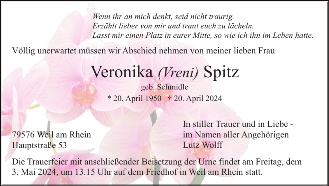 <p>Wenn ihr an mich denkt, seid nicht traurig.<br />Erzählt lieber von mir und traut euch zu lächeln.<br />Lasst mir einen Platz in eurer Mitte, so wie ich ihn im Leben hatte.</p><p>Völlig unerwartet müssen wir Abschied nehmen von meiner lieben Frau</p><p>Veronika (Vreni) Spitz<br />geb. Schmidle<br />* 20. April 1950 † 20. April 2024</p><p>79576 Weil am Rhein<br />Hauptstraße 53</p><p>In stiller Trauer und in Liebe im Namen aller Angehörigen<br />Lutz Wolff</p><p>Die Trauerfeier mit anschließender Beisetzung der Urne findet am Freitag, dem<br />3. Mai 2024, um 13.15 Uhr auf dem Friedhof in Weil am Rhein statt.</p>