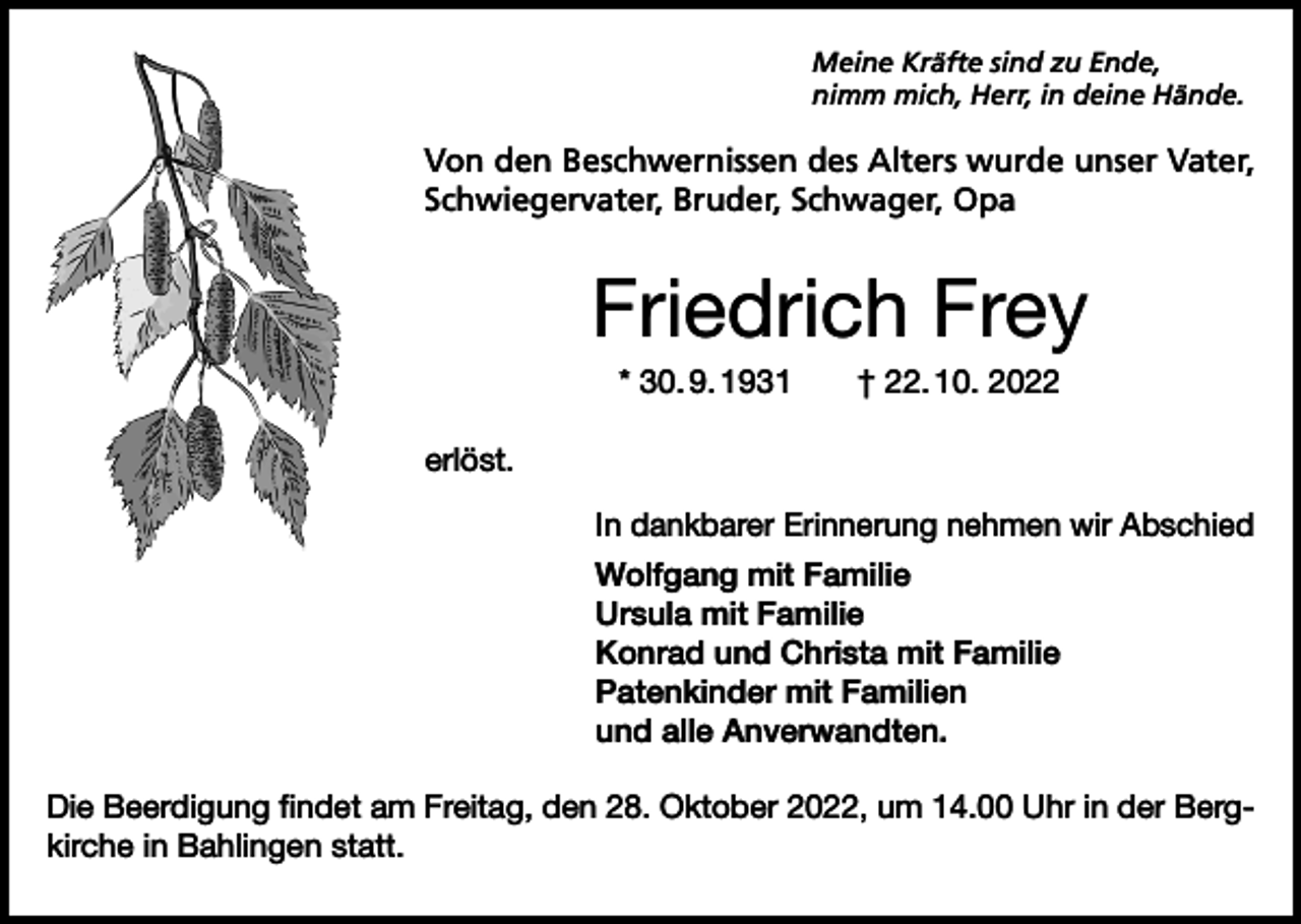 <p>Meine Kräfte sind zu Ende,<br />nimm mich, Herr, in deine Hände.</p><p>Von den Beschwernissen des Alters wurde unser Vater,<br />Schwiegervater, Bruder, Schwager, Opa</p><p>Friedrich Frey<br />* 30. 9. 1931 † 22. 10. 2022<br />erlöst.<br />In dankbarer Erinnerung nehmen wir Abschied<br />Wolfgang mit Familie<br />Ursula mit Familie<br />Konrad und Christa mit Familie<br />Patenkinder mit Familien<br />und alle Anverwandten.<br />Die Beerdigung findet am Freitag, den 28. Oktober 2022, um 14.00 Uhr in der Bergkirche in Bahlingen statt.</p>