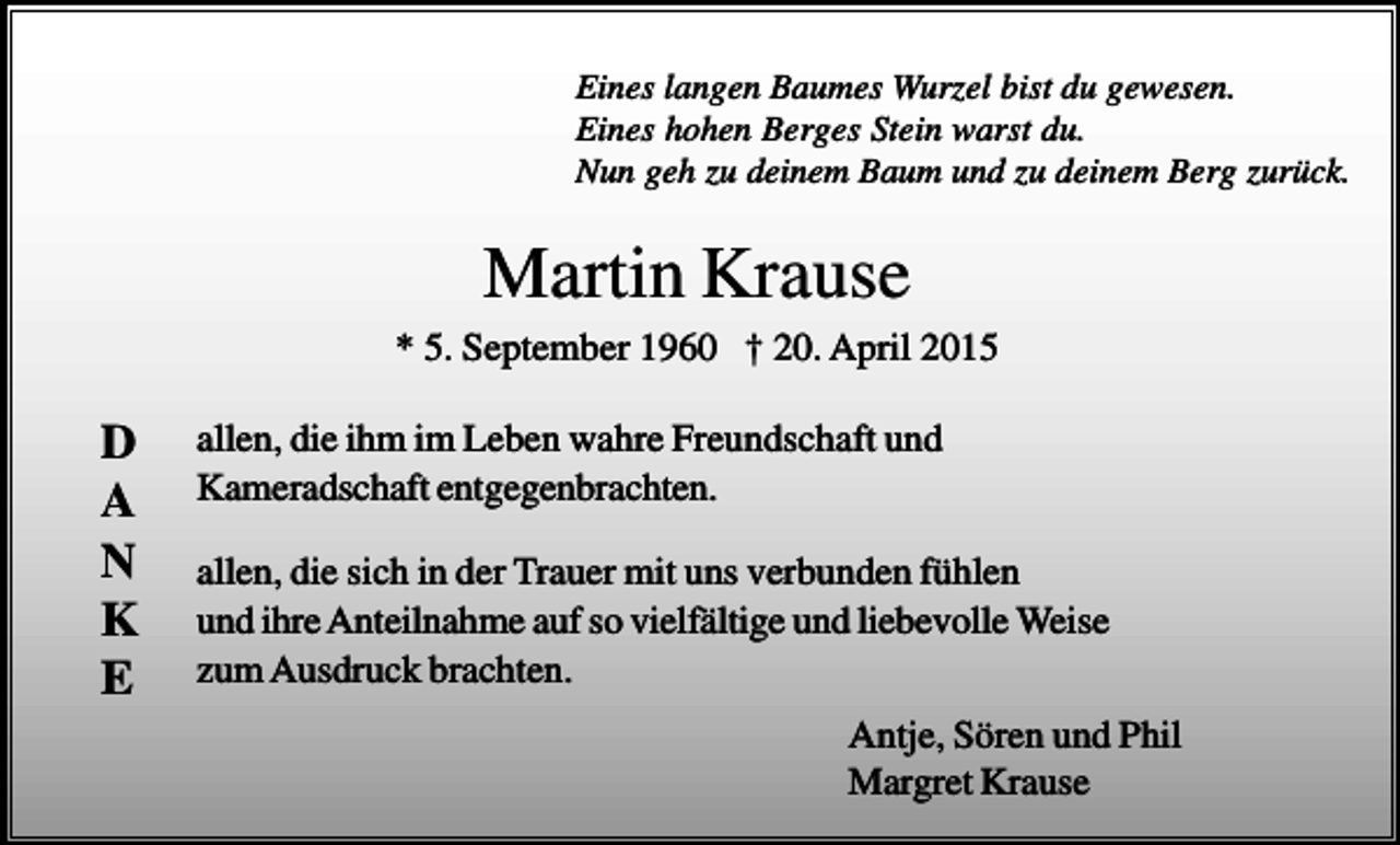<p>Eines langen Baumes Wurzel bist du gewesen.<br />Eines hohen Berges Stein warst du.<br />Nun geh zu deinem Baum und zu deinem Berg zurück.</p><p>Martin Krause<br />* 5. September 1960 † 20. April 2015</p><p>D<br />A<br />N<br />K<br />E</p><p>allen, die ihm im Leben wahre Freundschaft und<br />Kameradschaft entgegenbrachten.<br />allen, die sich in der Trauer mit uns verbunden fühlen<br />und ihre Anteilnahme auf so vielfältige und liebevolle Weise<br />zum Ausdruck brachten.<br />Antje, Sören und Phil<br />Margret Krause</p>