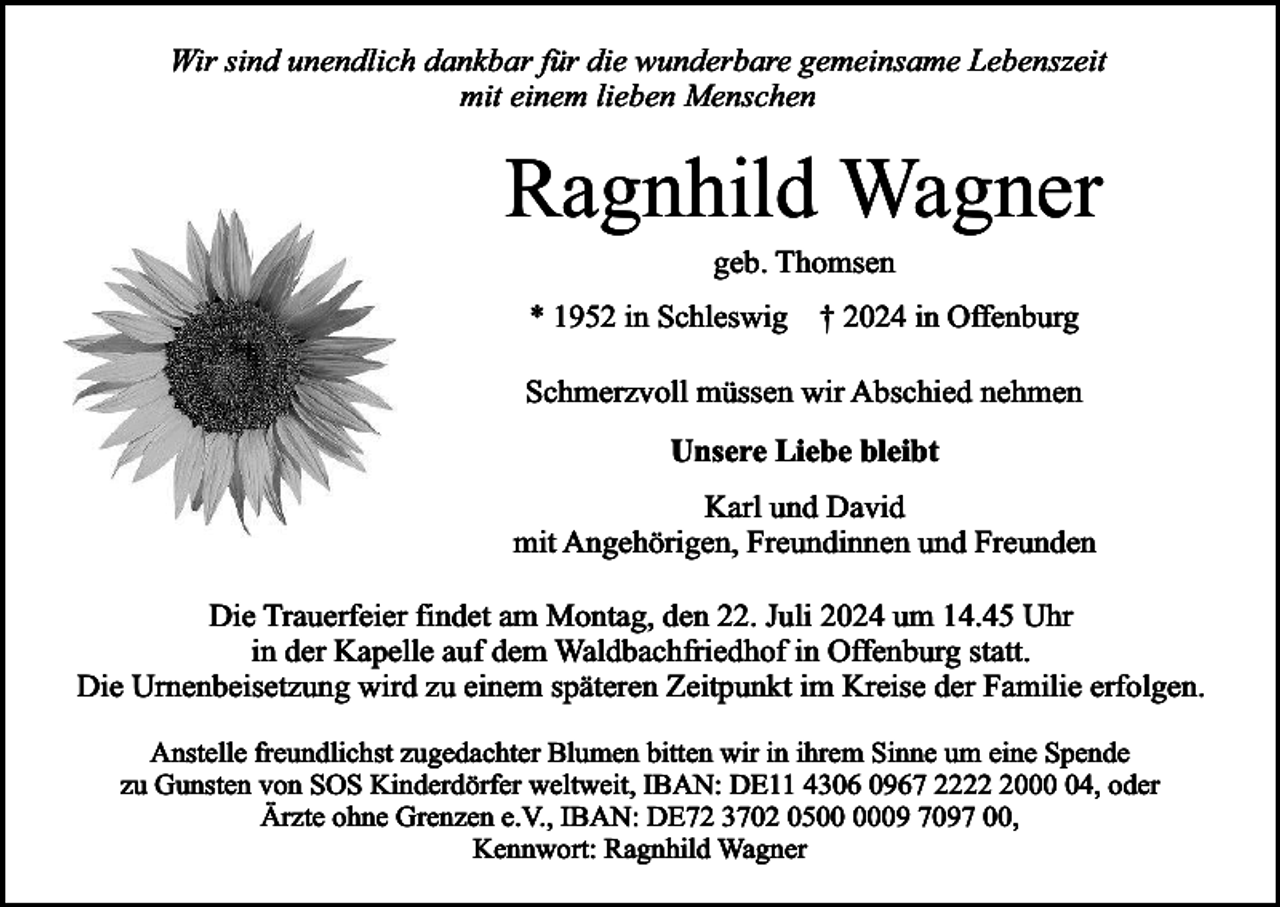 <p>Wir sind unendlich dankbar für die wunderbare gemeinsame Lebenszeit<br />mit einem lieben Menschen</p><p>Ragnhild Wagner<br />geb. Thomsen</p><p>* 1952 in Schleswig † 2024 in Offenburg</p><p>Schmerzvoll müssen wir Abschied nehmen<br />Unsere Liebe bleibt<br />Karl und David<br />mit Angehörigen, Freundinnen und Freunden<br />Die Trauerfeier findet am Montag, den 22. Juli 2024 um 14.45 Uhr<br />in der Kapelle auf dem Waldbachfriedhof in Offenburg statt.<br />Die Urnenbeisetzung wird zu einem späteren Zeitpunkt im Kreise der Familie erfolgen.<br />Anstelle freundlichst zugedachter Blumen bitten wir in ihrem Sinne um eine Spende<br />zu Gunsten von SOS Kinderdörfer weltweit, IBAN: DE11 4306 0967 222004, oder<br />Ärzte ohne Grenzen e.V., IBAN: DE72 3702 0509 7097 00,<br />Kennwort: Ragnhild Wagner</p>