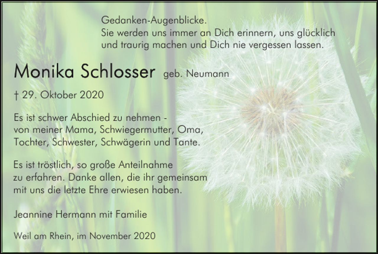 <p>Gedanken-Augenblicke.<br />Sie werden uns immer an Dich erinnern, uns glücklich<br />und traurig machen und Dich nie vergessen lassen.<br />geb. Neumann<br />† 29. Oktober 2020<br />Es ist schwer Abschied zu nehmen von meiner Mama, Schwiegermutter, Oma,<br />Tochter, Schwester, Schwägerin und Tante.<br />Es ist tröstlich, so große Anteilnahme<br />zu erfahren. Danke allen, die ihr gemeinsam<br />mit uns die letzte Ehre erwiesen haben.<br />Jeannine Hermann mit Familie<br />Weil am Rhein, im November 2020</p>
