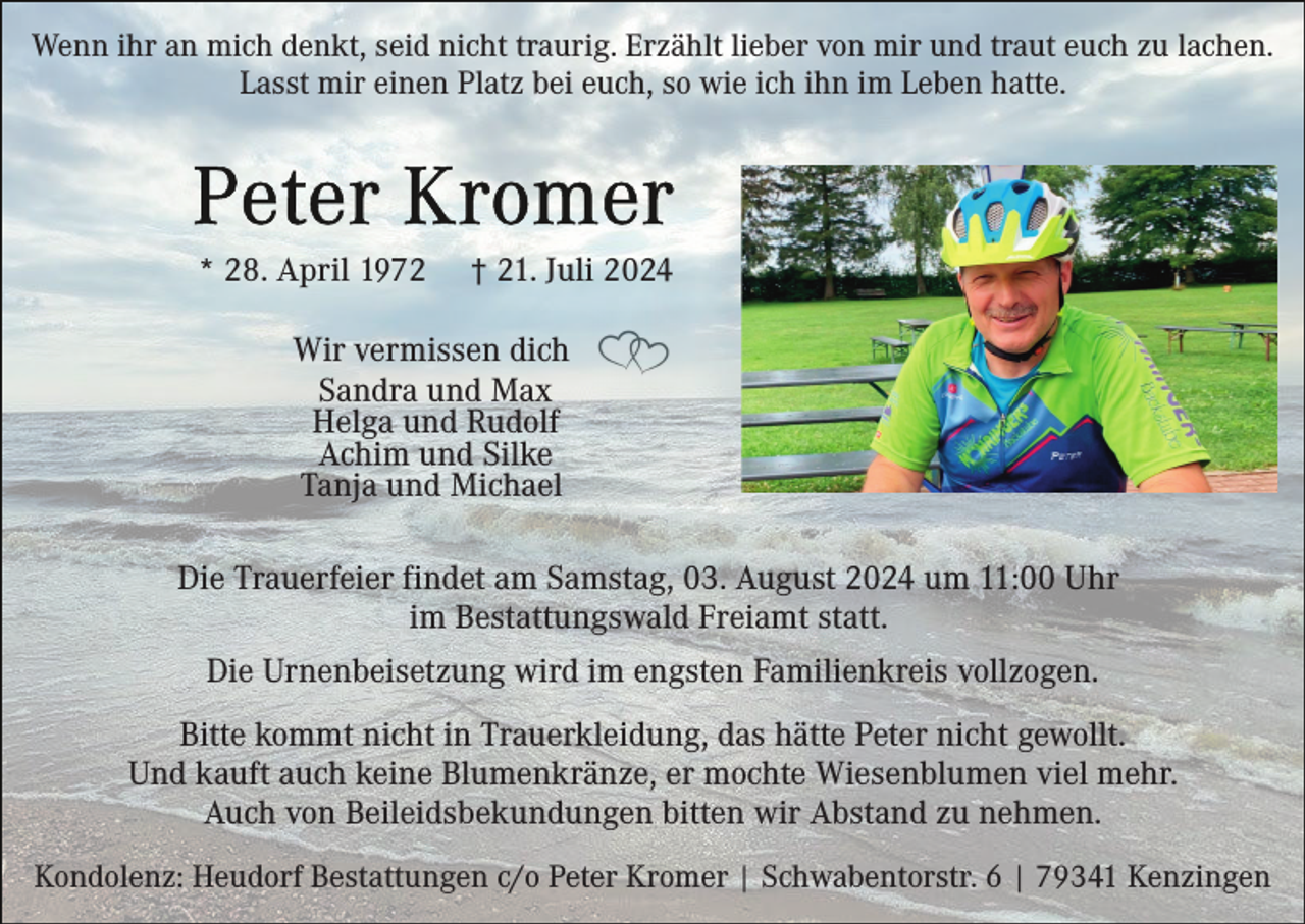 <p>Wenn ihr an mich denkt, seid nicht traurig. Erzählt lieber von mir und traut euch zu lachen.<br />Lasst mir einen Platz bei euch, so wie ich ihn im Leben hatte.</p><p>* 28. April 1972</p><p>† 21. Juli 2024</p><p>Wir vermissen dich<br />Sandra und Max<br />Helga und Rudolf<br />Achim und Silke<br />Tanja und Michael<br />Die Trauerfeier findet am Samstag, 03. August 2024 um 11:00 Uhr<br />im Bestattungswald Freiamt statt.<br />Die Urnenbeisetzung wird im engsten Familienkreis vollzogen.<br />Bitte kommt nicht in Trauerkleidung, das hätte Peter nicht gewollt.<br />Und kauft auch keine Blumenkränze, er mochte Wiesenblumen viel mehr.<br />Auch von Beileidsbekundungen bitten wir Abstand zu nehmen.<br />Kondolenz: Heudorf Bestattungen c/o Peter Kromer | Schwabentorstr. 6 | 79341 Kenzingen</p>
