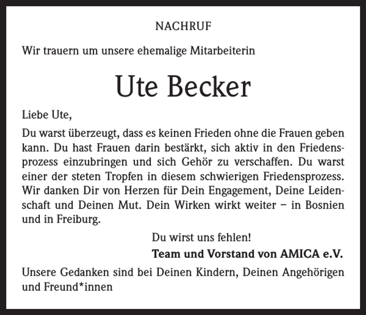 <p>NACHRUF<br />Wir trauern um unsere ehemalige Mitarbeiterin</p><p>Ute Becker<br />Liebe Ute,<br />Du warst überzeugt, dass es keinen Frieden ohne die Frauen geben<br />kann. Du hast Frauen darin bestärkt, sich aktiv in den Friedensprozess einzubringen und sich Gehör zu verschaffen. Du warst<br />einer der steten Tropfen in diesem schwierigen Friedensprozess.<br />Wir danken Dir von Herzen für Dein Engagement, Deine Leidenschaft und Deinen Mut. Dein Wirken wirkt weiter – in Bosnien<br />und in Freiburg.<br />Du wirst uns fehlen!<br />Team und Vorstand von AMICA e.V.<br />Unsere Gedanken sind bei Deinen Kindern, Deinen Angehörigen<br />und Freund*innen</p>