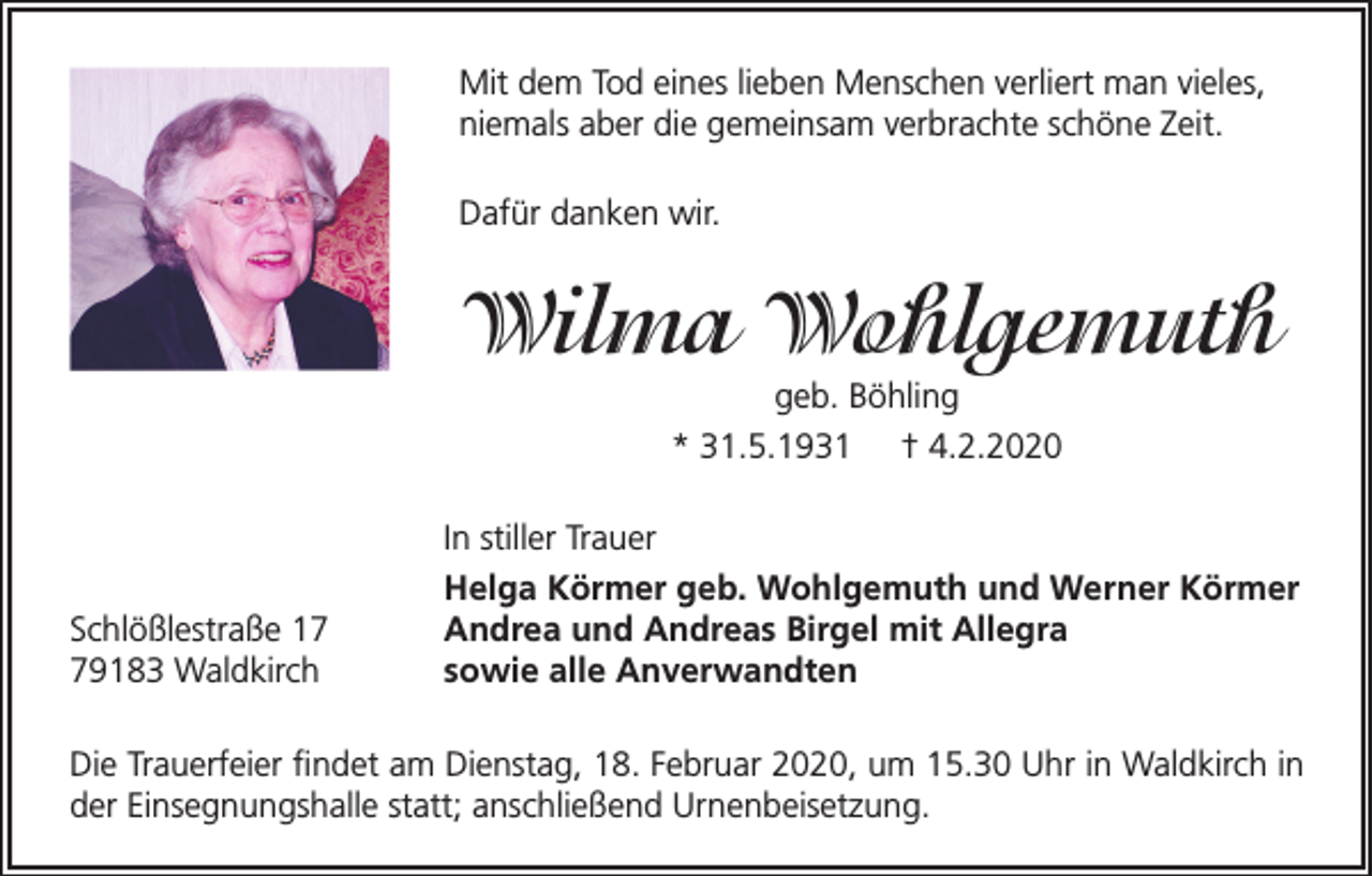 <p>Mit dem Tod eines lieben Menschen verliert man vieles,<br />niemals aber die gemeinsam verbrachte schöne Zeit.<br />Dafür danken wir.</p><p>Wilma Wohlgemuth<br />geb. Böhling<br />* 31.5.1931 † 4.2.2020</p><p>Schlößlestraße 19183 Waldkirch</p><p>In stiller Trauer<br />Helga Körmer geb. Wohlgemuth und Werner Körmer<br />Andrea und Andreas Birgel mit Allegra<br />sowie alle Anverwandten</p><p>Die Trauerfeier findet am Dienstag, 18. Februar 2020, um 15.30 Uhr in Waldkirch in<br />der Einsegnungshalle statt; anschließend Urnenbeisetzung.</p>