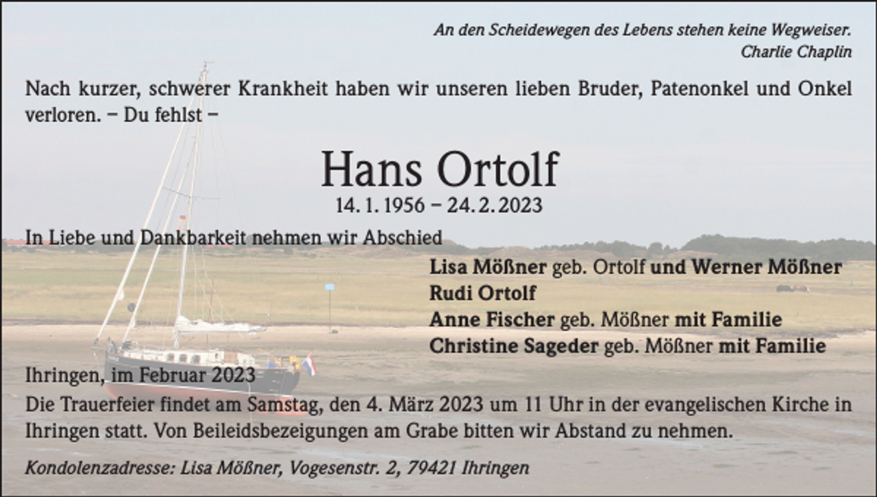 <p>An den Scheidewegen des Lebens stehen keine Wegweiser.<br />Charlie Chaplin</p><p>Nach kurzer, schwerer Krankheit haben wir unseren lieben Bruder, Patenonkel und Onkel<br />verloren. – Du fehlst –</p><p>Hans Ortolf</p><p>14. 1. 1956 – 24. 2. 2023<br />In Liebe und Dankbarkeit nehmen wir Abschied<br />Lisa Mößner geb. Ortolf und Werner Mößner<br />Rudi Ortolf<br />Anne Fischer geb. Mößner mit Familie<br />Christine Sageder geb. Mößner mit Familie<br />Ihringen, im Februar 2023<br />Die Trauerfeier findet am Samstag, den 4. März 2023 um 11 Uhr in der evangelischen Kirche in<br />Ihringen statt. Von Beileidsbezeigungen am Grabe bitten wir Abstand zu nehmen.<br />Kondolenzadresse: Lisa Mößner, Vogesenstr. 2, 79421 Ihringen</p>