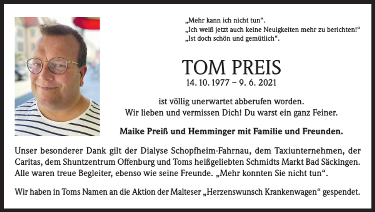 <p>„Mehr kann ich nicht tun“.<br />„Ich weiß jetzt auch keine Neuigkeiten mehr zu berichten!“<br />„Ist doch schön und gemütlich“.</p><p>TOM PREIS<br />14. 10. 1977 – 9. 6. 2021</p><p>ist völlig unerwartet abberufen worden.<br />Wir lieben und vermissen Dich! Du warst ein ganz Feiner.<br />Maike Preiß und Hemminger mit Familie und Freunden.<br />Unser besonderer Dank gilt der Dialyse Schopfheim-Fahrnau, dem Taxiunternehmen, der<br />Caritas, dem Shuntzentrum Offenburg und Toms heißgeliebten Schmidts Markt Bad Säckingen.<br />Alle waren treue Begleiter, ebenso wie seine Freunde. „Mehr konnten Sie nicht tun“.<br />Wir haben in Toms Namen an die Aktion der Malteser „Herzenswunsch Krankenwagen“ gespendet.</p>
