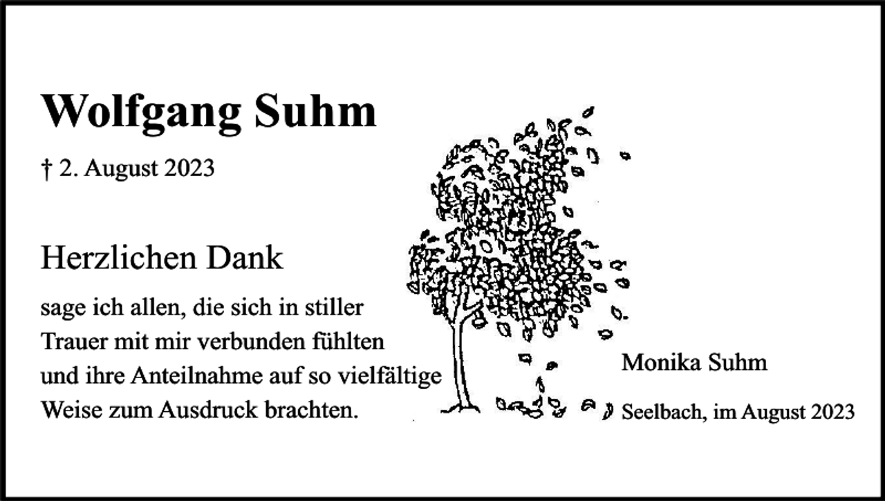 <p>Wolfgang Suhm<br />† 2. August 2023</p><p>Herzlichen Dank<br />sage ich allen, die sich in stiller<br />Trauer mit mir verbunden fühlten<br />und ihre Anteilnahme auf so vielfältige<br />Weise zum Ausdruck brachten.</p><p>Monika Suhm<br />Seelbach, im August 2023</p>