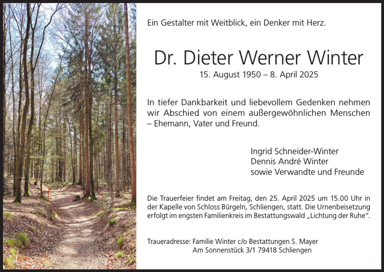 <p>Ein Gestalter mit Weitblick, ein Denker mit Herz.</p><p>Dr. Dieter Werner Winter<br />15. August 1950 – 8. April 2025<br />In tiefer Dankbarkeit und liebevollem Gedenken nehmen<br />wir Abschied von einem außergewöhnlichen Menschen<br />– Ehemann, Vater und Freund.<br />Ingrid Schneider-Winter<br />Dennis André Winter<br />sowie Verwandte und Freunde<br />Die Trauerfeier findet am Freitag, den 25. April 2025 um 15.00 Uhr in<br />der Kapelle von Schloss Bürgeln, Schliengen, statt. Die Urnenbeisetzung<br />erfolgt im engsten Familienkreis im Bestattungswald „Lichtung der Ruhe“.<br />Traueradresse: F amilie Winter c/o Bestattungen S. Mayer<br />Am Sonnenstück 3/1 79418 Schliengen</p>