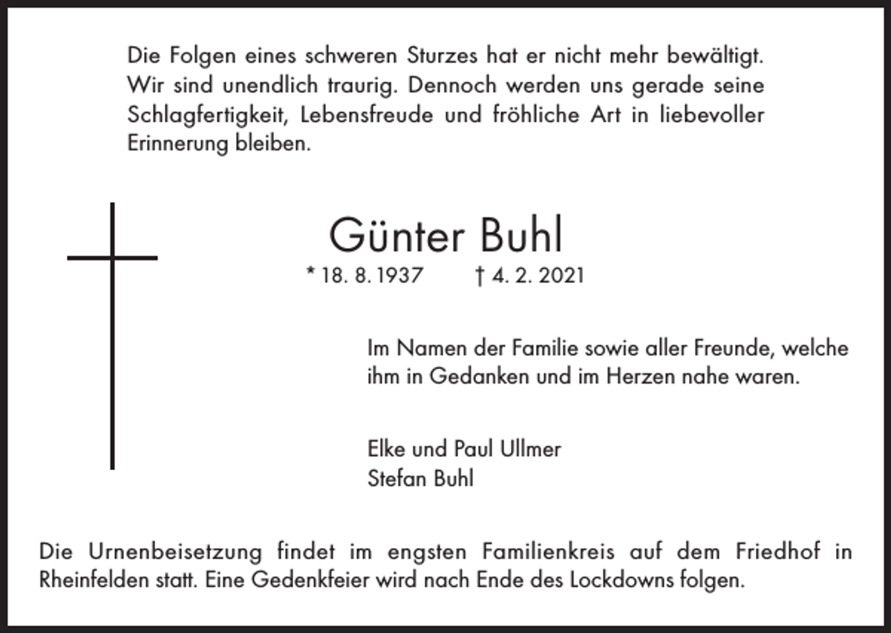 <p>Die Folgen eines schweren Sturzes hat er nicht mehr bewältigt.<br />Wir sind unendlich traurig. Dennoch werden uns gerade seine<br />Schlagfertigkeit, Lebensfreude und fröhliche Art in liebevoller<br />Erinnerung bleiben.</p><p>Günter Buhl</p><p>* 18. 8. 1937</p><p>† 4. 2. 2021</p><p>Im Namen der Familie sowie aller Freunde, welche<br />ihm in Gedanken und im Herzen nahe waren.<br />Elke und Paul Ullmer<br />Stefan Buhl<br />Die Urnenbeisetzung findet im engsten Familienkreis auf dem Friedhof in<br />Rheinfelden statt. Eine Gedenkfeier wird nach Ende des Lockdowns folgen.</p>
