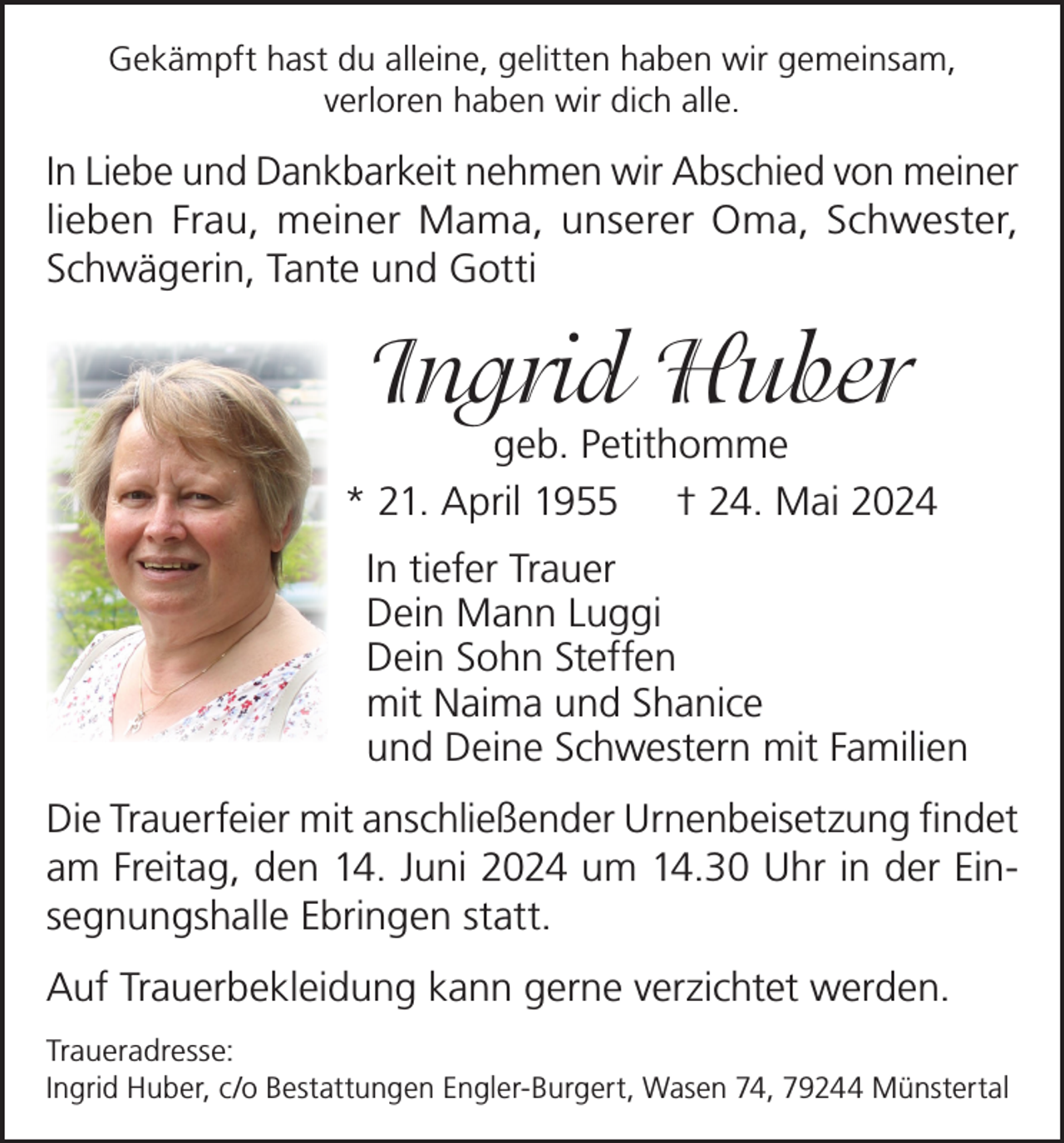 <p>Gekämpft hast du alleine, gelitten haben wir gemeinsam,<br />verloren haben wir dich alle.</p><p>In Liebe und Dankbarkeit nehmen wir Abschied von meiner<br />lieben Frau, meiner Mama, unserer Oma, Schwester,<br />Schwägerin, Tante und Gotti</p><p>Ingrid Huber</p><p>geb. Petithomme<br />* 21. April 1955 † 24. Mai 2024<br />In tiefer Trauer<br />Dein Mann Luggi<br />Dein Sohn Steffen<br />mit Naima und Shanice<br />und Deine Schwestern mit Familien<br />Die Trauerfeier mit anschließender Urnenbeisetzung findet<br />am Freitag, den 14. Juni 2024 um 14.30 Uhr in der Einsegnungshalle Ebringen statt.<br />Auf Trauerbekleidung kann gerne verzichtet werden.<br />Traueradresse:<br />Ingrid Huber, c/o Bestattungen Engler-Burgert, Wasen 74, 79244 Münstertal</p>