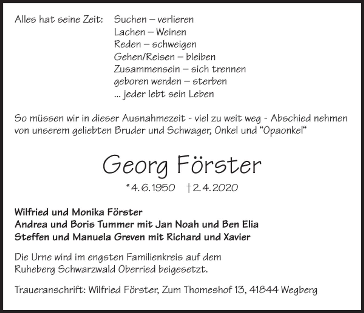 <p>Alles hat seine Zeit:</p><p>Suchen – verlieren<br />Lachen – Weinen<br />Reden – schweigen<br />Gehen/Reisen – bleiben<br />Zusammensein – sich trennen<br />geboren werden – sterben<br />... jeder lebt sein Leben</p><p>So müssen wir in dieser Ausnahmezeit - viel zu weit weg - Abschied nehmen<br />von unserem geliebten Bruder und Schwager, Onkel und “Opaonkel“</p><p>Georg Förster<br />* 4. 6. 1950</p><p>† 2. 4. 2020</p><p>Wilfried und Monika Förster<br />Andrea und Boris Tummer mit Jan Noah und Ben Elia<br />Steffen und Manuela Greven mit Richard und Xavier<br />Die Urne wird im engsten Familienkreis auf dem<br />Ruheberg Schwarzwald Oberried beigesetzt.<br />Traueranschrift: Wilfried Förster, Zum Thomeshof 13, 41844 Wegberg</p>