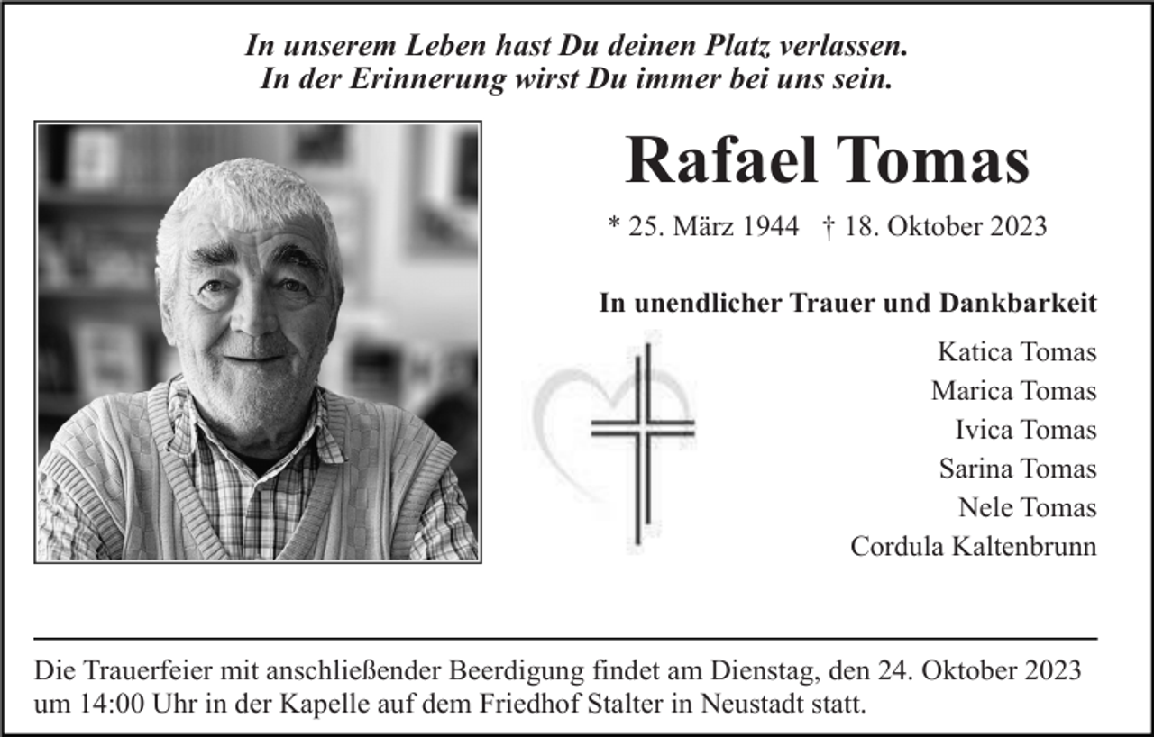 <p>In unserem Leben hast Du deinen Platz verlassen.<br />In der Erinnerung wirst Du immer bei uns sein.</p><p>Rafael Tomas<br />* 25. März 1944 † 18. Oktober 2023<br />In unendlicher Trauer und Dankbarkeit<br />Katica Tomas<br />Marica Tomas<br />Ivica Tomas<br />Sarina Tomas<br />Nele Tomas<br />Cordula Kaltenbrunn</p><p>Die Trauerfeier mit anschließender Beerdigung findet am Dienstag, den 24. Oktober 2023<br />um 14:00 Uhr in der Kapelle auf dem Friedhof Stalter in Neustadt statt.</p>