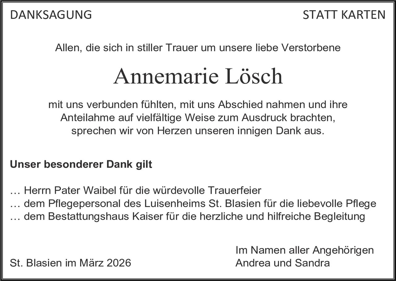 DANKSAGUNG

STATT KARTEN

Allen, die sich in stiller Trauer um unsere liebe Verstorbene

Annemarie Lösch
mit uns verbunden fühlten, mit uns Abschied nahmen und ihre
Anteilahme auf vielfältige Weise zum Ausdruck brachten,
sprechen wir von Herzen unseren innigen Dank aus.
Unser besonderer Dank gilt
… Herrn Pater Waibel für die würdevolle Trauerfeier
… dem Pflegepersonal des Luisenheims St. Blasien für die liebevolle Pflege
… dem Bestattungshaus Kaiser für die herzliche und hilfreiche Begleitung

St. Blasien im März 2026

Im Namen aller Angehörigen
Andrea und Sandra