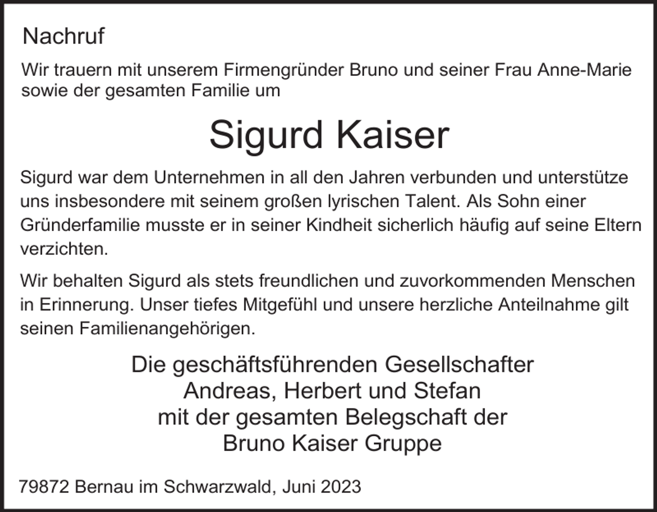<p>Nachruf<br />Wir trauern mit unserem Firmengründer Bruno und seiner Frau Anne-Marie<br />sowie der gesamten Familie um</p><p>Sigurd Kaiser<br />Sigurd war dem Unternehmen in all den Jahren verbunden und unterstütze<br />uns insbesondere mit seinem großen lyrischen Talent. Als Sohn einer<br />Gründerfamilie musste er in seiner Kindheit sicherlich häufig auf seine Eltern<br />verzichten.<br />Wir behalten Sigurd als stets freundlichen und zuvorkommenden Menschen<br />in Erinnerung. Unser tiefes Mitgefühl und unsere herzliche Anteilnahme gilt<br />seinen Familienangehörigen.</p><p>Die geschäftsführenden Gesellschafter<br />Andreas, Herbert und Stefan<br />mit der gesamten Belegschaft der<br />Bruno Kaiser Gruppe<br />79872 Bernau im Schwarzwald, Juni 2023</p>