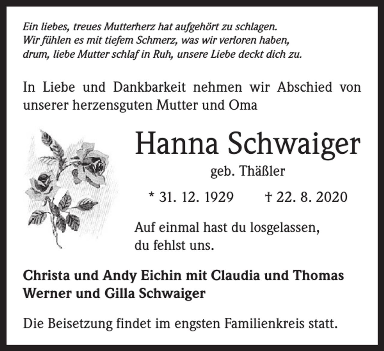 <p>Ein liebes, treues Mutterherz hat aufgehört zu schlagen.<br />Wir fühlen es mit tiefem Schmerz, was wir verloren haben,<br />drum, liebe Mutter schlaf in Ruh, unsere Liebe deckt dich zu.</p><p>In Liebe und Dankbarkeit nehmen wir Abschied von<br />­unserer herzensguten Mutter und Oma</p><p>Hanna Schwaiger<br />geb. Thäßler</p><p>* 31. 12. 1929 † 22. 8. 2020<br />Auf einmal hast du losgelassen,<br />du fehlst uns.<br />Christa und Andy Eichin mit Claudia und Thomas<br />Werner und Gilla Schwaiger<br />Die Beisetzung findet im engsten Familienkreis statt.</p>