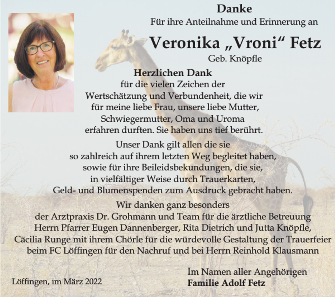 <p>Danke</p><p>Für ihre Anteilnahme und Erinnerung an</p><p>Veronika „Vroni“ Fetz<br />Geb. Knöpe</p><p>Herzlichen Dank</p><p>für die vielen Zeichen der<br />Wertschätzung und Verbundenheit, die wir<br />für meine liebe Frau, unsere liebe Mutter,<br />Schwiegermutter, Oma und Uroma<br />erfahren durften. Sie haben uns tief berührt.<br />Unser Dank gilt allen die sie<br />so zahlreich auf ihrem letzten Weg begleitet haben,<br />sowie für ihre Beileidsbekundungen, die sie,<br />in vielfältiger Weise durch Trauerkarten,<br />Geld- und Blumenspenden zum Ausdruck gebracht haben.<br />Wir danken ganz besonders<br />der Arztpraxis Dr. Grohmann und Team für die ärztliche Betreuung<br />Herrn Pfarrer Eugen Dannenberger, Rita Dietrich und Jutta Knöpe,<br />Cäcilia Runge mit ihrem Chörle für die würdevolle Gestaltung der Trauerfeier<br />beim FC Löfngen für den Nachruf und bei Herrn Reinhold Klausmann<br />Löfngen, im März 2022</p><p>Im Namen aller Angehörigen<br />Familie Adolf Fetz</p>
