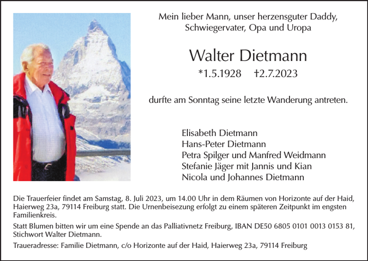 <p>Mein lieber Mann, unser herzensguter Daddy,<br />Schwiegervater, Opa und Uropa</p><p>Walter Dietmann<br />*1.5.1928</p><p>†2.7.2023</p><p>durfte am Sonntag seine letzte Wanderung antreten.<br />Elisabeth Dietmann<br />Hans-Peter Dietmann<br />Petra Spilger und Manfred Weidmann<br />Stefanie Jäger mit Jannis und Kian<br />Nicola und Johannes Dietmann<br />Die Trauerfeier findet am Samstag, 8. Juli 2023, um 14.00 Uhr in dem Räumen von Horizonte auf der Haid,<br />Haierweg 23a, 79114 Freiburg statt. Die Urnenbeisezung erfolgt zu einem späteren Zeitpunkt im engsten<br />Familienkreis.<br />Statt Blumen bitten wir um eine Spende an das Palliativnetz Freiburg, IBAN DE50 6805 0101 0013 0153 81,<br />Stichwort Walter Dietmann.<br />Traueradresse: Familie Dietmann, c/o Horizonte auf der Haid, Haierweg 23a, 79114 Freiburg</p>
