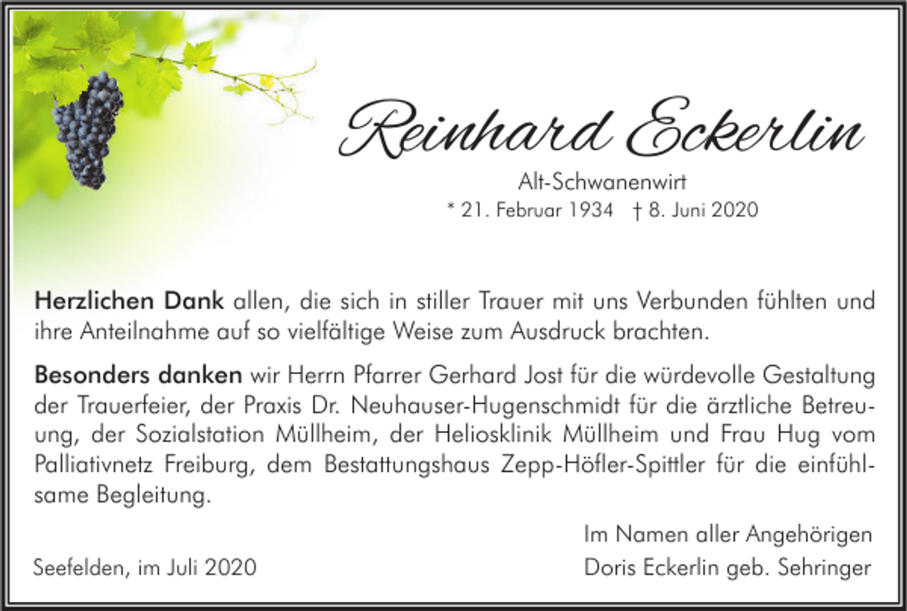 <p>Reinhard Eckerlin<br />Alt-Schwanenwirt</p><p>* 21. Februar 1934 † 8. Juni 2020</p><p>Herzlichen Dank allen, die sich in stiller Trauer mit uns Verbunden fühlten und<br />ihre Anteilnahme auf so vielfältige Weise zum Ausdruck brachten.<br />Besonders danken wir Herrn Pfarrer Gerhard Jost für die würdevolle Gestaltung<br />der Trauerfeier, der Praxis Dr. Neuhauser-Hugenschmidt für die ärztliche Betreuung, der Sozialstation Müllheim, der Heliosklinik Müllheim und Frau Hug vom<br />Palliativnetz Freiburg, dem Bestattungshaus Zepp-Höfler-Spittler für die einfühlsame Begleitung.<br />Seefelden, im Juli 2020</p><p>Im Namen aller Angehörigen<br />Doris Eckerlin geb. Sehringer</p>