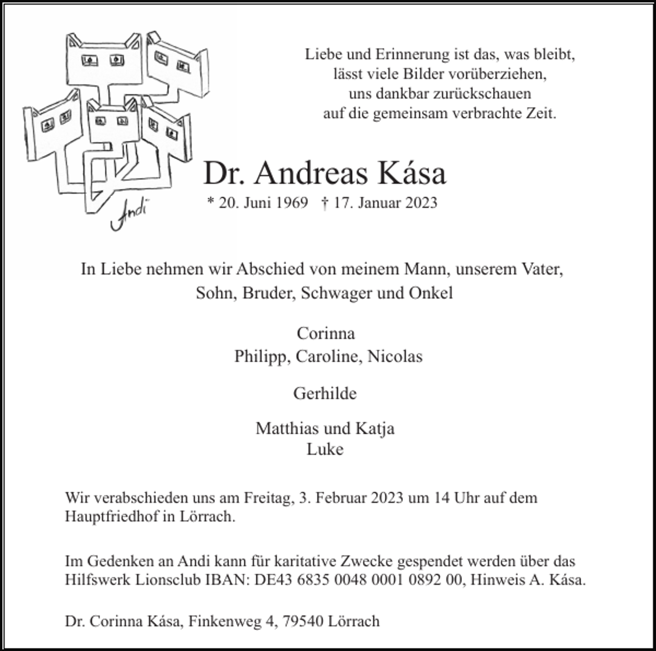<p>Liebe und Erinnerung ist das, was bleibt,<br />lässt viele Bilder vorüberziehen,<br />uns dankbar zurückschauen<br />auf die gemeinsam verbrachte Zeit.</p><p>Dr. Andreas Kása<br />* 20. Juni 1969 † 17. Januar 2023</p><p>In Liebe nehmen wir Abschied von meinem Mann, unserem Vater,<br />Sohn, Bruder, Schwager und Onkel<br />Corinna<br />Philipp, Caroline, Nicolas<br />Gerhilde<br />Matthias und Katja<br />Luke<br />Wir verabschieden uns am Freitag, 3. Februar 2023 um 14 Uhr auf dem<br />Hauptfriedhof in Lörrach.<br />Im Gedenken an Andi kann für karitative Zwecke gespendet werden über das<br />Hilfswerk Lionsclub IBAN: DE43 6835 0048 0001 0892 00, Hinweis A. Kása.<br />Dr. Corinna Kása, Finkenweg 4, 79540 Lörrach</p>