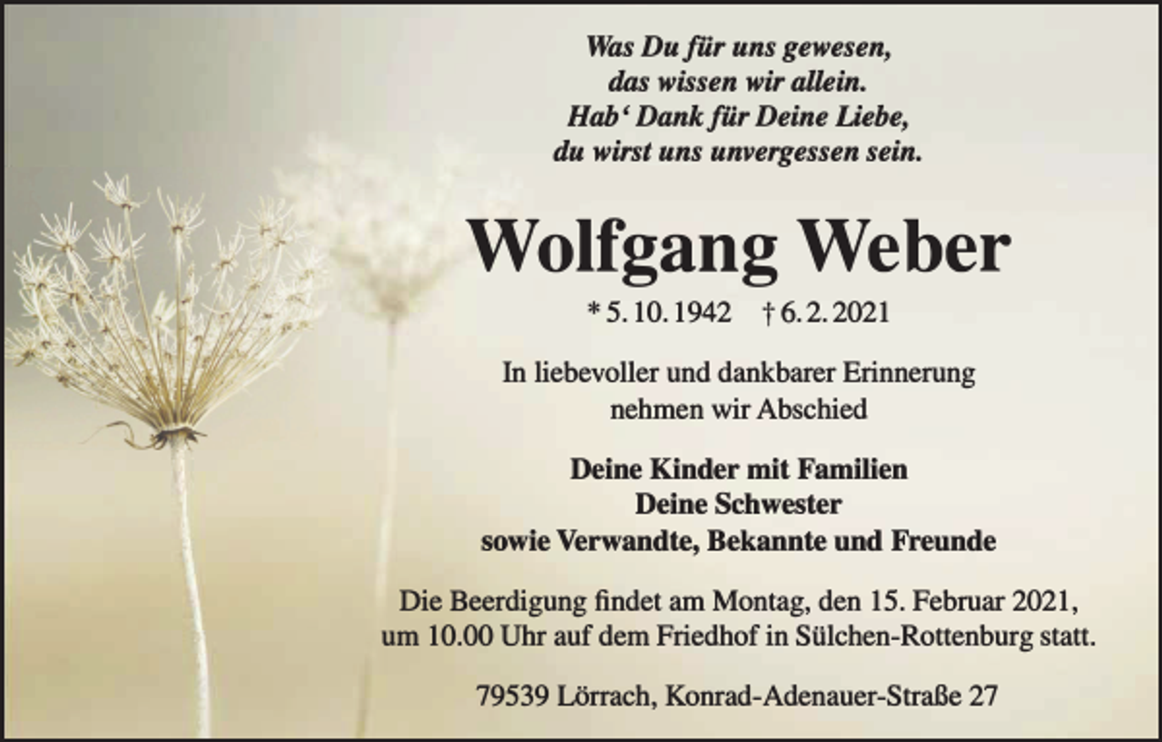 <p>Was Du für uns gewesen,<br />das wissen wir allein.<br />Hab' Dank für Deine Liebe,<br />du wirst uns unvergessen sein.</p><p>Wolfgang Weber<br />* 5. 10. 1942</p><p>t 6.2.2021</p><p>In liebevoller und dankbarer Erinnerung<br />nehmen wir Abschied<br />Deine Kinder mit Familien<br />Deine Schwester<br />sowie Verwandte, Bekannte und Freunde<br />Die Beerdigung findet am Montag , den 15. Februar 2021,<br />um 10. Uhr auf dem Friedhof in Sülchen-Rottenburg statt.<br />79539 Lörrach , Konrad-Adenauer-Straße 27</p>