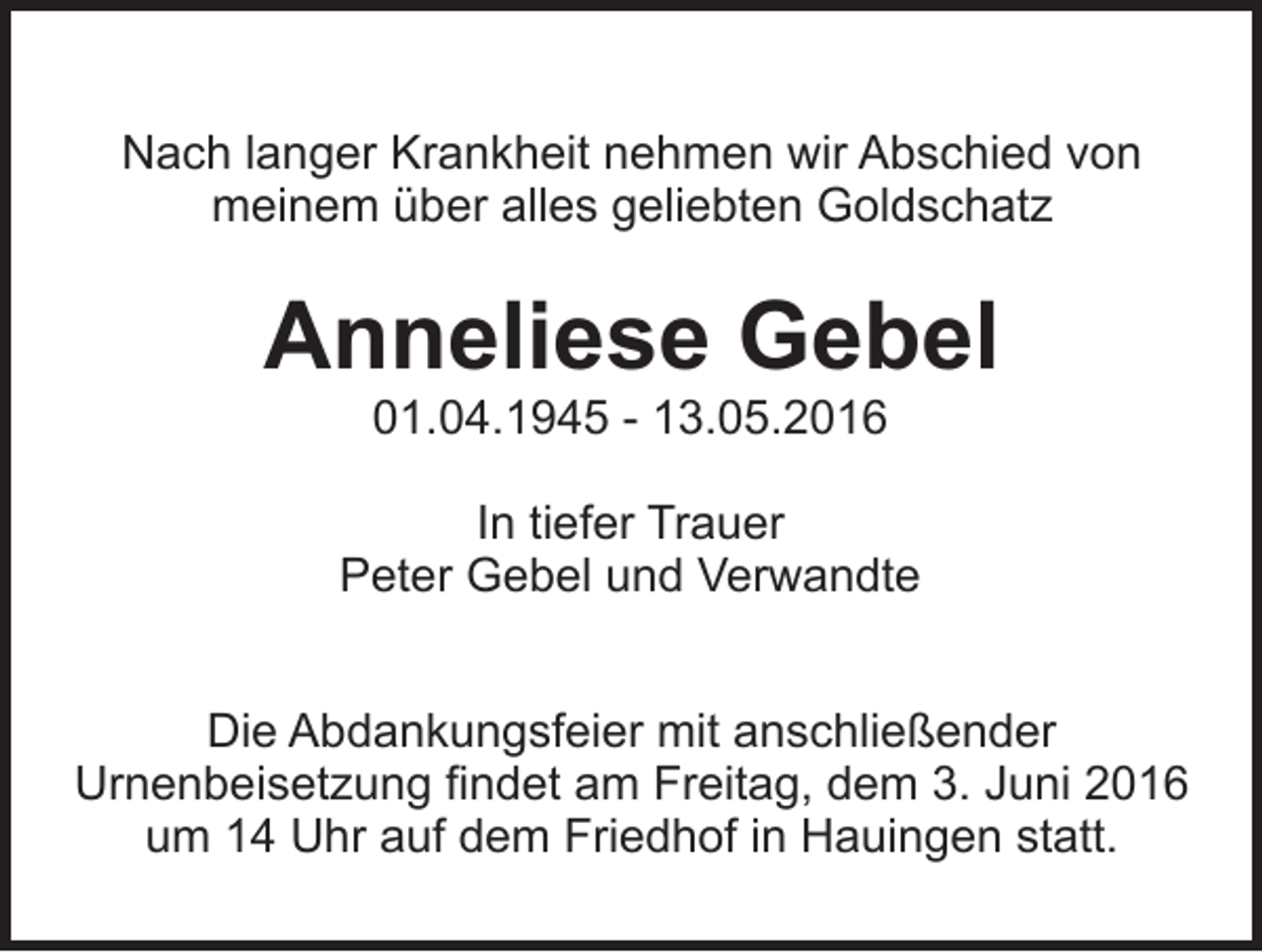 <p>Nach langer Krankheit nehmen wir Abschied von<br />meinem über alles geliebten Goldschatz</p><p>Anneliese Gebel<br />01.04.1945 - 13.05.2016<br />In tiefer Trauer<br />Peter Gebel und Verwandte<br />Die Abdankungsfeier mit anschließender<br />Urnenbeisetzung findet am Freitag, dem 3. Juni 2016<br />um 14 Uhr auf dem Friedhof in Hauingen statt.</p>