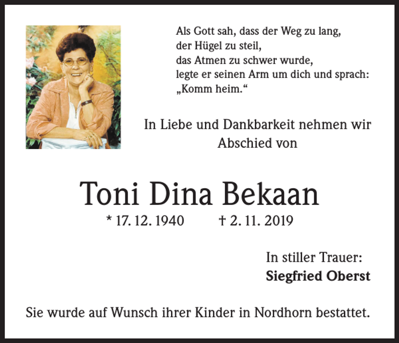 <p>Als Gott sah, dass der Weg zu lang,<br />der Hügel zu steil,<br />das Atmen zu schwer wurde,<br />legte er seinen Arm um dich und sprach:<br />„Komm heim.“</p><p>In Liebe und Dankbarkeit nehmen wir<br />Abschied von</p><p>Toni Dina Bekaan<br />* 17. 12. 1940</p><p>† 2. 11. 2019</p><p>In stiller Trauer:<br />Siegfried Oberst<br />Sie wurde auf Wunsch ihrer Kinder in Nordhorn bestattet.</p>