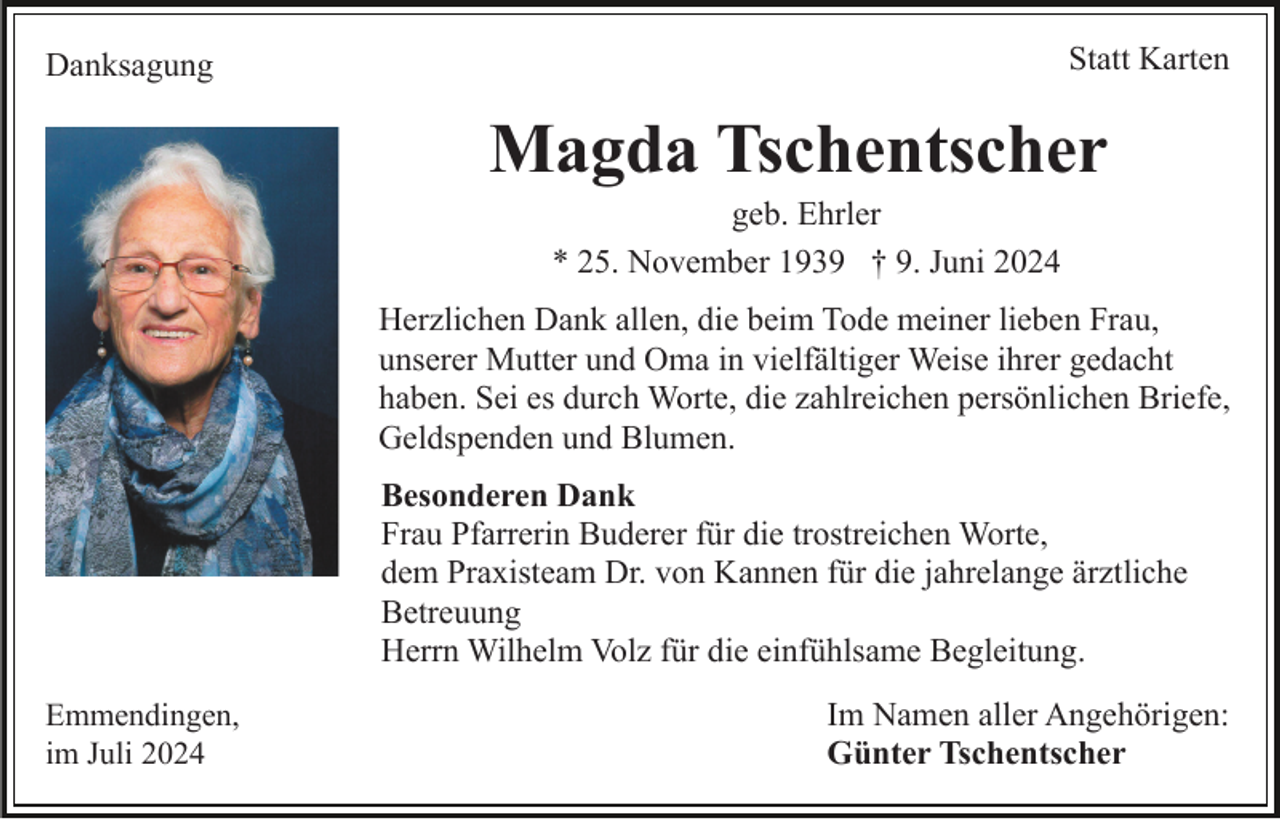 <p>Statt Karten</p><p>Danksagung</p><p>Magda Tschentscher<br />geb. Ehrler<br />* 25. November 1939 † 9. Juni 2024<br />Herzlichen Dank allen, die beim Tode meiner lieben Frau,<br />unserer Mutter und Oma in vielfältiger Weise ihrer gedacht<br />haben. Sei es durch Worte, die zahlreichen persönlichen Briefe,<br />Geldspenden und Blumen.<br />Besonderen Dank<br />Frau Pfarrerin Buderer für die trostreichen Worte,<br />dem Praxisteam Dr. von Kannen für die jahrelange ärztliche<br />Betreuung<br />Herrn Wilhelm Volz für die einfühlsame Begleitung.<br />Emmendingen,<br />im Juli 2024</p><p>Im Namen aller Angehörigen:<br />Günter Tschentscher</p>