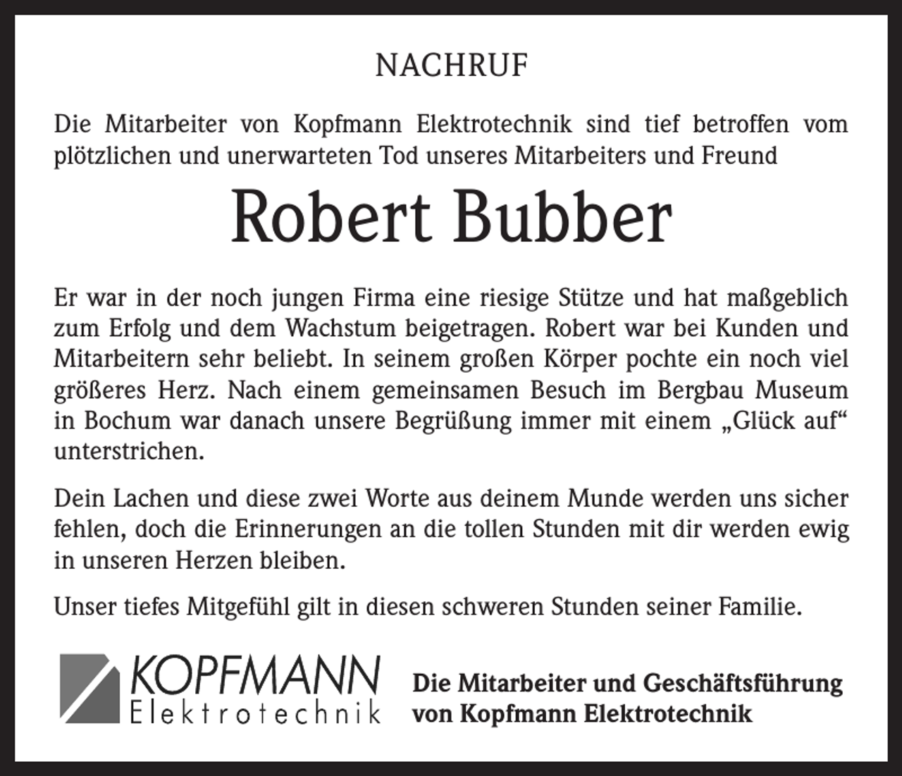 <p>NACHRUF<br />Die Mitarbeiter von Kopfmann Elektrotechnik sind tief betroffen vom<br />plötzlichen und unerwarteten Tod unseres Mitarbeiters und Freund</p><p>Robert Bubber<br />Er war in der noch jungen Firma eine riesige Stütze und hat maßgeblich<br />zum Erfolg und dem Wachstum beigetragen. Robert war bei Kunden und<br />Mitarbeitern sehr beliebt. In seinem großen Körper pochte ein noch viel<br />größeres Herz. Nach einem gemeinsamen Besuch im Bergbau Museum<br />in Bochum war danach unsere Begrüßung immer mit einem „Glück auf“<br />unterstrichen.<br />Dein Lachen und diese zwei Worte aus deinem Munde werden uns sicher<br />fehlen, doch die Erinnerungen an die tollen Stunden mit dir werden ewig<br />in unseren Herzen bleiben.<br />Unser tiefes Mitgefühl gilt in diesen schweren Stunden seiner Familie.<br />Die Mitarbeiter und Geschäftsführung<br />von Kopfmann Elektrotechnik</p>