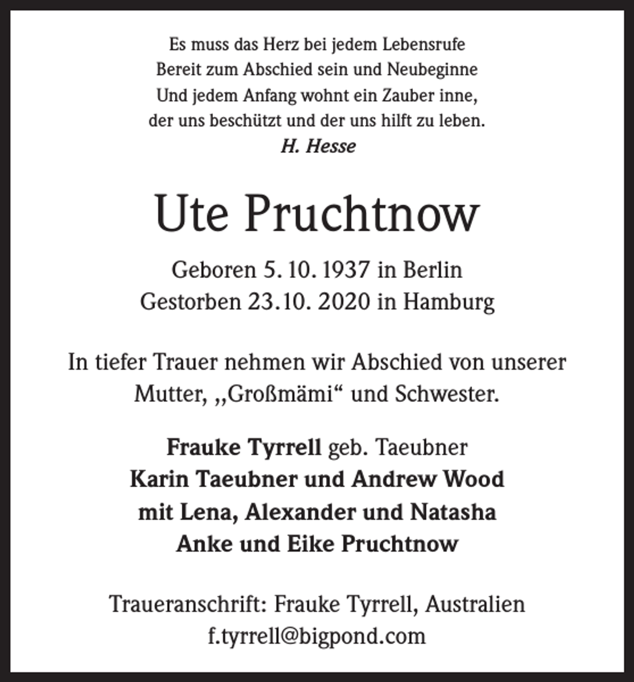 <p>Es muss das Herz bei jedem Lebensrufe<br />Bereit zum Abschied sein und Neubeginne<br />Und jedem Anfang wohnt ein Zauber inne,<br />der uns beschützt und der uns hilft zu leben.<br />H. Hesse</p><p>Ute Pruchtnow<br />Geboren 5. 10. 1937 in Berlin<br />Gestorben 23.10. 2020 in Hamburg<br />In tiefer Trauer nehmen wir Abschied von unserer<br />Mutter, ,,Großmämi“ und Schwester.<br />Frauke Tyrrell geb. Taeubner<br />Karin Taeubner und Andrew Wood<br />mit Lena, Alexander und Natasha<br />Anke und Eike Pruchtnow<br />Traueranschrift: Frauke Tyrrell, Australien<br />f.tyrrell@bigpond.com</p>