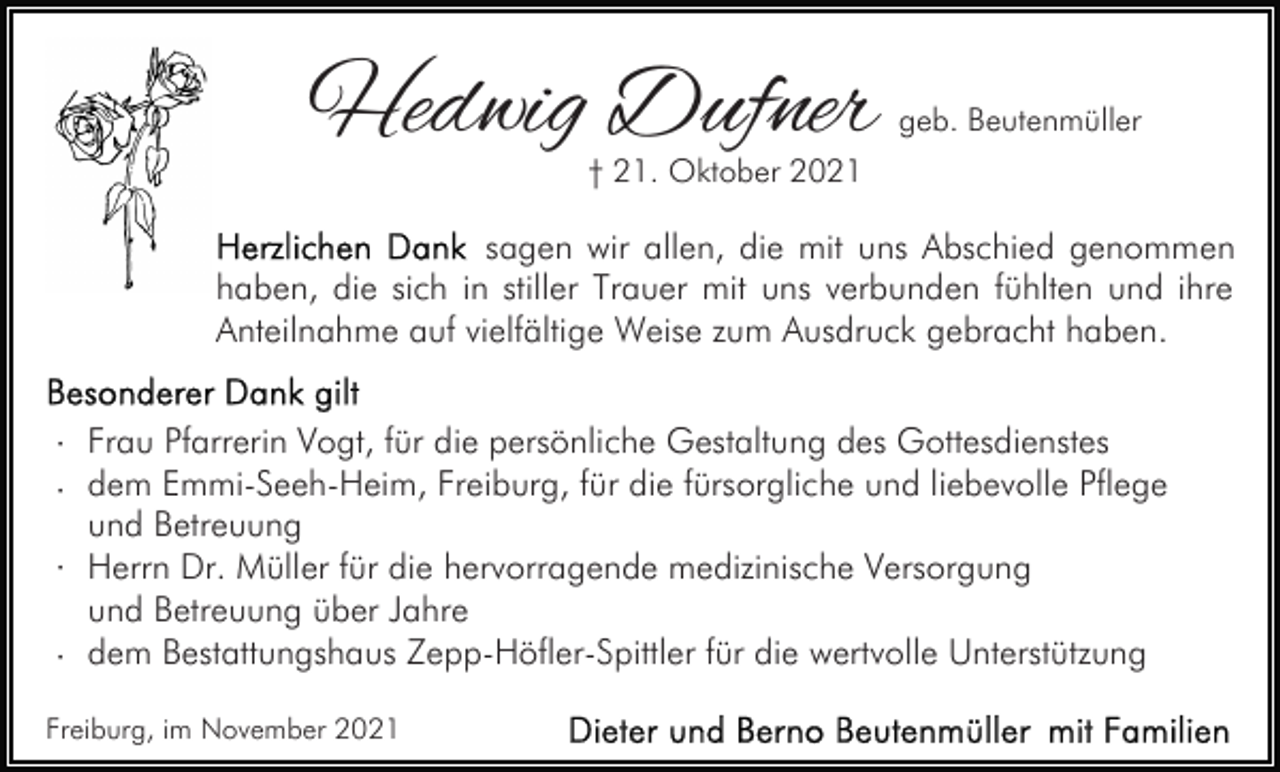 <p>Hedwig Dufner</p><p>geb. Beutenmüller</p><p>† 21. Oktober 2021</p><p>sagen wir allen, die mit uns Abschied genommen<br />haben, die sich in stiller Trauer mit uns verbunden fühlten und ihre<br />Anteilnahme auf vielfältige Weise zum Ausdruck gebracht haben.</p><p>· Frau Pfarrerin Vogt, für die persönliche Gestaltung des Gottesdienstes<br />· dem Emmi-Seeh-Heim, Freiburg, für die fürsorgliche und liebevolle Pflege<br />und Betreuung<br />· Herrn Dr. Müller für die hervorragende medizinische Versorgung<br />und Betreuung über Jahre<br />· dem Bestattungshaus Zepp-Höfler-Spittler für die wertvolle Unterstützung<br />Freiburg, im November 2021</p>