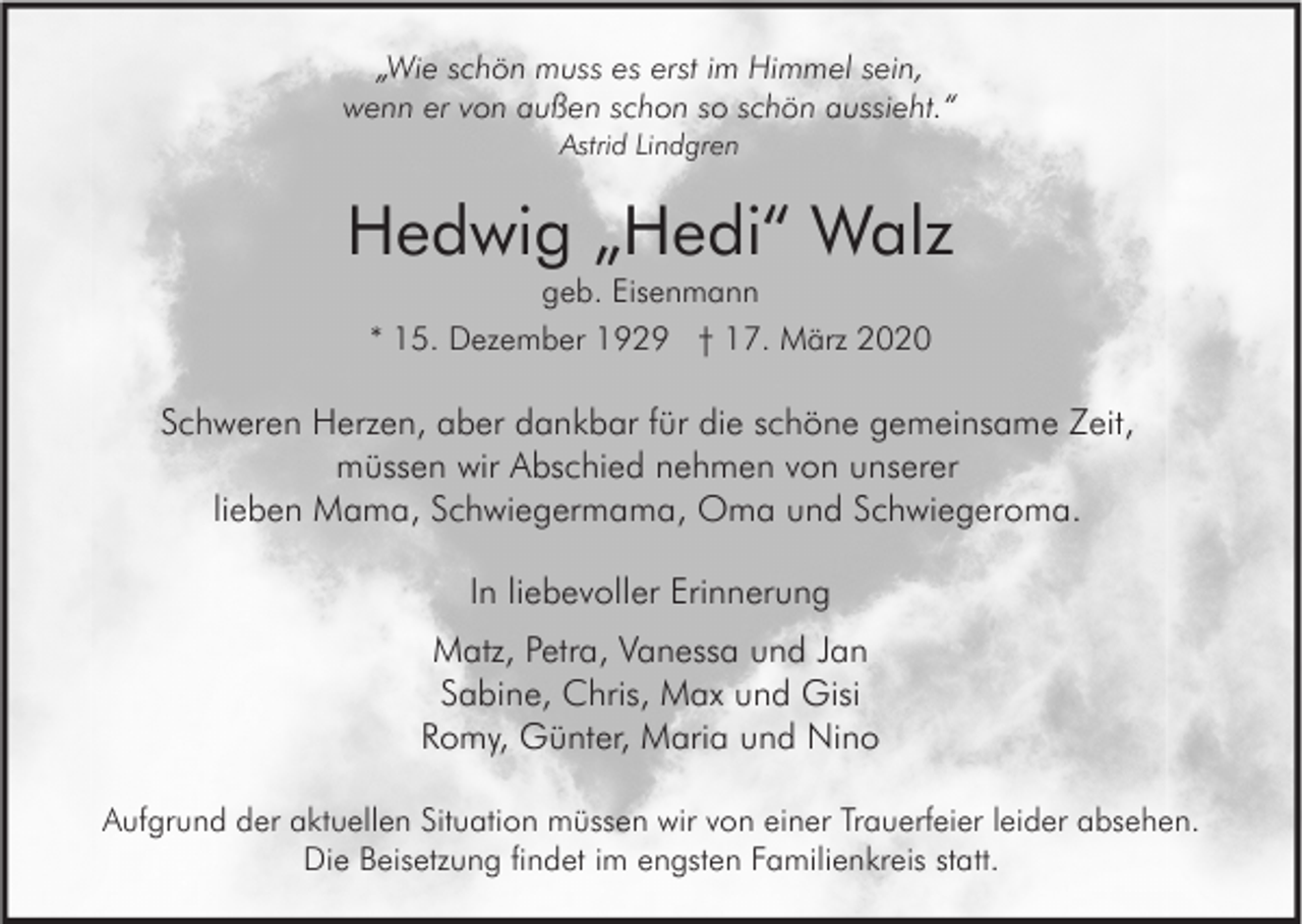 <p>„Wie schön muss es erst im Himmel sein,<br />wenn er von außen schon so schön aussieht.“<br />Astrid Lindgren</p><p>Hedwig „Hedi“ Walz<br />geb. Eisenmann<br />* 15. Dezember 1929 † 17. März 2020</p><p>Schweren Herzen, aber dankbar für die schöne gemeinsame Zeit,<br />müssen wir Abschied nehmen von unserer<br />lieben Mama, Schwiegermama, Oma und Schwiegeroma.<br />In liebevoller Erinnerung<br />Matz, Petra, Vanessa und Jan<br />Sabine, Chris, Max und Gisi<br />Romy, Günter, Maria und Nino<br />Aufgrund der aktuellen Situation müssen wir von einer Trauerfeier leider absehen.<br />Die Beisetzung findet im engsten Familienkreis statt.</p>