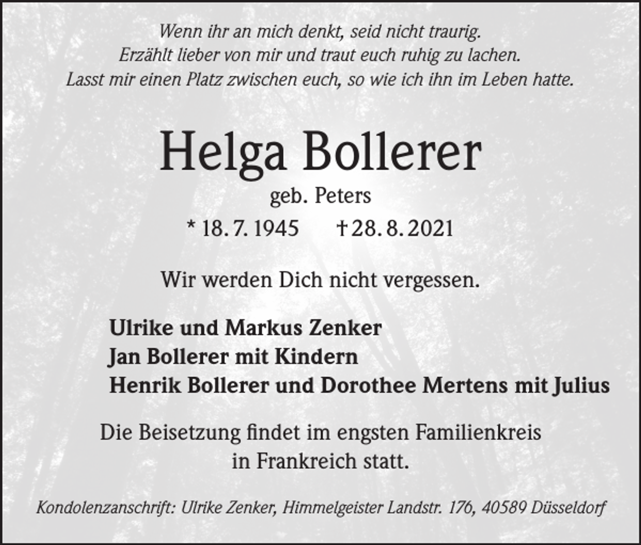 <p>Wenn ihr an mich denkt, seid nicht traurig.<br />Erzählt lieber von mir und traut euch ruhig zu lachen.<br />Lasst mir einen Platz zwischen euch, so wie ich ihn im Leben hatte.</p><p>Helga Bollerer<br />geb. Peters<br />* 18. 7. 1945 † 28. 8. 2021</p><p>Wir werden Dich nicht vergessen.<br />Ulrike und Markus Zenker<br />Jan Bollerer mit Kindern<br />Henrik Bollerer und Dorothee Mertens mit Julius<br />Die Beisetzung findet im engsten Familienkreis<br />in Frankreich statt.<br />Kondolenzanschrift: Ulrike Zenker, Himmelgeister Landstr. 176, 40589 Düsseldorf</p>