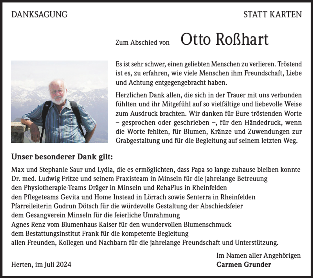 <p>DANKSAGUNG</p><p>STATT KARTEN<br />Zum Abschied von</p><p>Otto Roßhart</p><p>Es ist sehr schwer, einen geliebten Menschen zu verlieren. Tröstend<br />ist es, zu erfahren, wie viele Menschen ihm Freundschaft, Liebe<br />und Achtung entgegengebracht haben.<br />Herzlichen Dank allen, die sich in der Trauer mit uns verbunden<br />fühlten und ihr Mitgefühl auf so vielfältige und liebevolle Weise<br />zum Ausdruck brachten. Wir danken für Eure tröstenden Worte<br />– gesprochen oder geschrieben –, für den Händedruck, wenn<br />die Worte fehlten, für Blumen, Kränze und Zuwendungen zur<br />Grabgestaltung und für die Begleitung auf seinem letzten Weg.</p><p>Unser besonderer Dank gilt:<br />Max und Stephanie Saur und Lydia, die es ermöglichten, dass Papa so lange zuhause bleiben konnte<br />Dr. med. Ludwig Fritze und seinem Praxisteam in Minseln für die jahrelange Betreuung<br />den Physiotherapie-Teams Dräger in Minseln und RehaPlus in Rheinfelden<br />den Pflegeteams Gevita und Home Instead in Lörrach sowie Senterra in Rheinfelden<br />Pfarreileiterin Gudrun Dötsch für die würdevolle Gestaltung der Abschiedsfeier<br />dem Gesangverein Minseln für die feierliche Umrahmung<br />Agnes Renz vom Blumenhaus Kaiser für den wundervollen Blumenschmuck<br />dem Bestattungsinstitut Frank für die kompetente Begleitung<br />allen Freunden, Kollegen und Nachbarn für die jahrelange Freundschaft und Unterstützung.</p><p>Herten, im Juli 2024</p><p>Im Namen aller Angehörigen<br />Carmen Grunder</p>