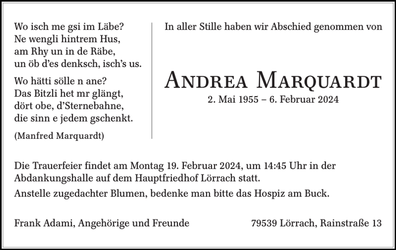 <p>Wo isch me gsi im Läbe?<br />Ne wengli hintrem Hus,<br />am Rhy un in de Räbe,<br />un öb d’es denksch, isch’s us.<br />Wo hätti sölle n ane?<br />Das Bitzli het mr glängt,<br />dört obe, d’Sternebahne,<br />die sinn e jedem gschenkt.</p><p>In aller Stille haben wir Abschied genommen von</p><p>Andrea Marquardt<br />2. Mai 1955 – 6. Februar 2024</p><p>(Manfred Marquardt)</p><p>Die Trauerfeier findet am Montag 19. Februar 2024, um 14:45 Uhr in der<br />Abdankungshalle auf dem Hauptfriedhof Lörrach statt.<br />Anstelle zugedachter Blumen, bedenke man bitte das Hospiz am Buck.<br />Frank Adami, Angehörige und Freunde</p><p>79539 Lörrach, Rainstraße 13</p>