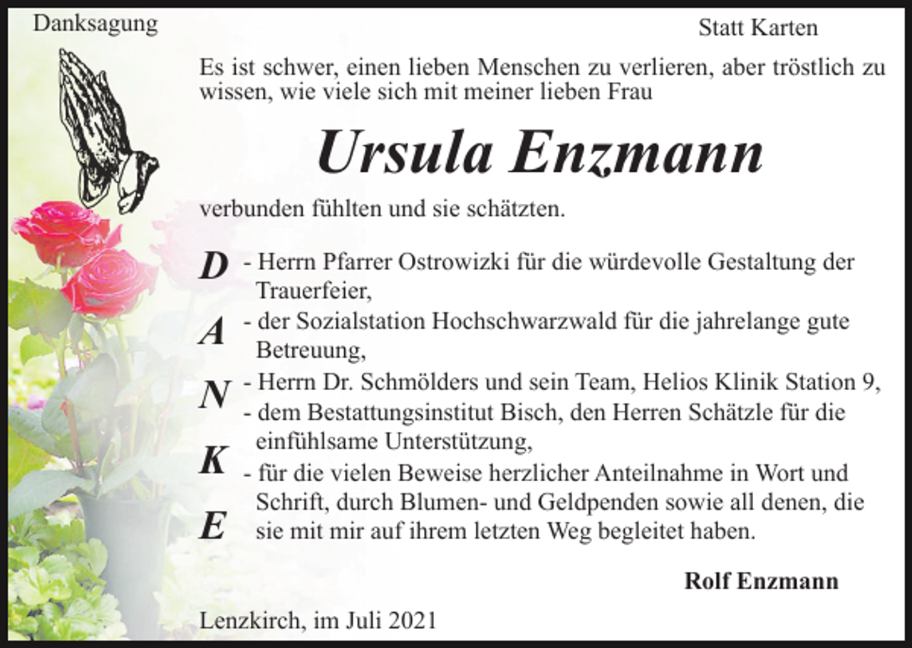 <p>Danksagung</p><p>Statt Karten<br />Es ist schwer, einen lieben Menschen zu verlieren, aber tröstlich zu<br />wissen, wie viele sich mit meiner lieben Frau</p><p>Ursula Enzmann<br />verbunden fühlten und sie schätzten.</p><p>D<br />A<br />N<br />K<br />E</p><p>- Herrn Pfarrer Ostrowizki für die würdevolle Gestaltung der<br />Trauerfeier,<br />- der Sozialstation Hochschwarzwald für die jahrelange gute<br />Betreuung,<br />- Herrn Dr. Schmölders und sein Team, Helios Klinik Station 9,<br />- dem Bestattungsinstitut Bisch, den Herren Schätzle für die<br />einfühlsame Unterstützung,<br />- für die vielen Beweise herzlicher Anteilnahme in Wort und<br />Schrift, durch Blumen- und Geldpenden sowie all denen, die<br />sie mit mir auf ihrem letzten Weg begleitet haben.<br />Rolf Enzmann</p><p>Lenzkirch, im Juli 2021</p>