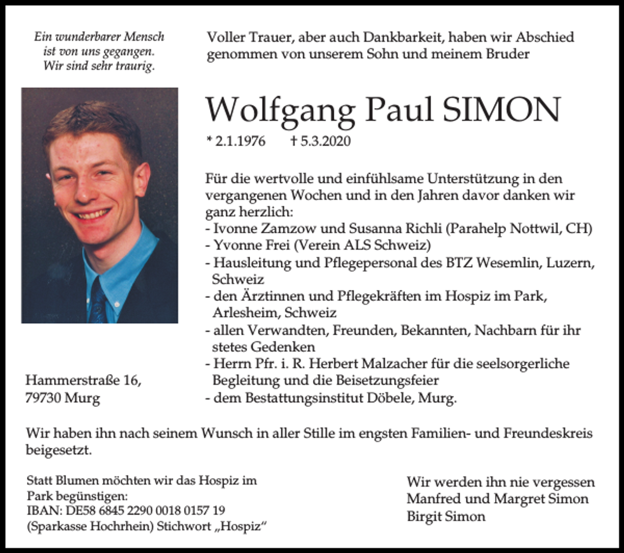 <p>Ein wunderbarer Mensch<br />ist von uns gegangen.<br />Wir sind sehr traurig.</p><p>Voller Trauer, aber auch Dankbarkeit, haben wir Abschied<br />genommen von unserem Sohn und meinem Bruder</p><p>Wolfgang Paul SIMON<br />* 2.1.1976</p><p>Hammerstraße 16,<br />79730 Murg</p><p>† 5.3.2020</p><p>Für die wertvolle und einfühlsame Unterstützung in den<br />vergangenen Wochen und in den Jahren davor danken wir<br />ganz herzlich:<br />- Ivonne Zamzow und Susanna Richli (Parahelp Nottwil, CH)<br />- Yvonne Frei (Verein ALS Schweiz)<br />- Hausleitung und Pflegepersonal des BTZ Wesemlin, Luzern,<br />Schweiz<br />- den Ärztinnen und Pflegekräften im Hospiz im Park,<br />Arlesheim, Schweiz<br />- allen Verwandten, Freunden, Bekannten, Nachbarn für ihr<br />stetes Gedenken<br />- Herrn Pfr. i. R. Herbert Malzacher für die seelsorgerliche<br />Begleitung und die Beisetzungsfeier<br />- dem Bestattungsinstitut Döbele, Murg.</p><p>Wir haben ihn nach seinem Wunsch in aller Stille im engsten Familien- und Freundeskreis<br />beigesetzt.<br />Statt Blumen möchten wir das Hospiz im<br />Park begünstigen:<br />IBAN: DE58 6845 229018 0157 19<br />(Sparkasse Hochrhein) Stichwort „Hospiz“</p><p>Wir werden ihn nie vergessen<br />Manfred und Margret Simon<br />Birgit Simon</p>