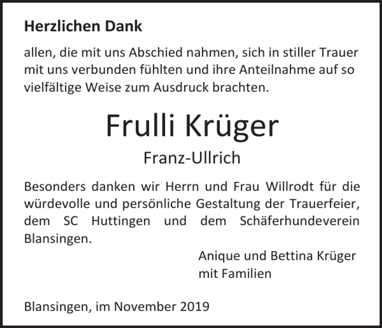 <p>Herzlichen Dank<br />allen, die mit uns Abschied nahmen, sich in stiller Trauer<br />mit uns verbunden fühlten und ihre Anteilnahme auf so<br />vielfältige Weise zum Ausdruck brachten.</p><p>Frulli Krüger<br />Franz-Ullrich<br />Besonders danken wir Herrn und Frau Willrodt für die<br />würdevolle und persönliche Gestaltung der Trauerfeier,<br />dem SC Huttingen und dem Schäferhundeverein<br />Blansingen.<br />Anique und Bettina Krüger<br />mit Familien<br />Blansingen, im November 2019</p>