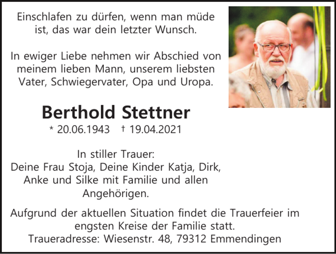 <p>Einschlafen zu dürfen, wenn man müde<br />ist, das war dein letzter Wunsch.<br />In ewiger Liebe nehmen wir Abschied von<br />meinem lieben Mann, unserem liebsten<br />Vater, Schwiegervater, Opa und Uropa.</p><p>Berthold Stettner<br />* 20.06.1943</p><p>† 19.04.2021</p><p>In stiller Trauer:<br />Deine Frau Stoja, Deine Kinder Katja, Dirk,<br />Anke und Silke mit Familie und allen<br />Angehörigen.<br />Aufgrund der aktuellen Situation findet die Trauerfeier im<br />engsten Kreise der Familie statt.<br />Traueradresse: Wiesenstr. 48, 79312 Emmendingen</p>