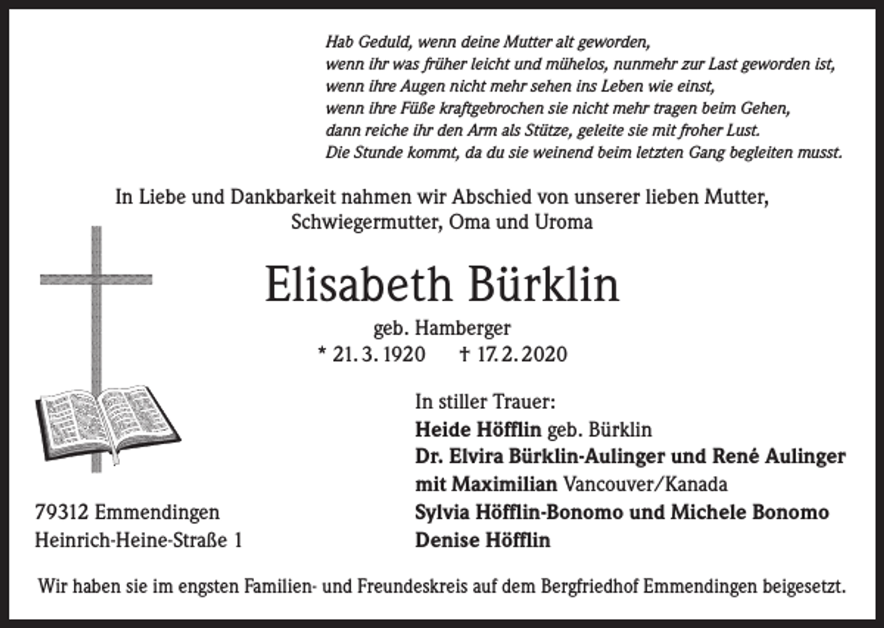 <p>Hab Geduld, wenn deine Mutter alt geworden,<br />wenn ihr was früher leicht und mühelos, nunmehr zur Last geworden ist,<br />wenn ihre Augen nicht mehr sehen ins Leben wie einst,<br />wenn ihre Füße kraftgebrochen sie nicht mehr tragen beim Gehen,<br />dann reiche ihr den Arm als Stütze, geleite sie mit froher Lust.<br />Die Stunde kommt, da du sie weinend beim letzten Gang begleiten musst.</p><p>In Liebe und Dankbarkeit nahmen wir Abschied von unserer lieben Mutter,<br />Schwiegermutter, Oma und Uroma</p><p>Elisabeth Bürklin<br />geb. Hamberger<br />* 21. 3. 1920 † 17. 2. 2020</p><p>79312 Emmendingen<br />Heinrich-Heine-Straße 1</p><p>In stiller Trauer:<br />Heide Höfflin geb. Bürklin<br />Dr. Elvira Bürklin-Aulinger und René Aulinger<br />mit Maximilian Vancouver/Kanada<br />Sylvia Höfflin-Bonomo und Michele Bonomo<br />Denise Höfflin</p><p>Wir haben sie im engsten Familien- und Freundeskreis auf dem Bergfriedhof Emmendingen beigesetzt.</p>