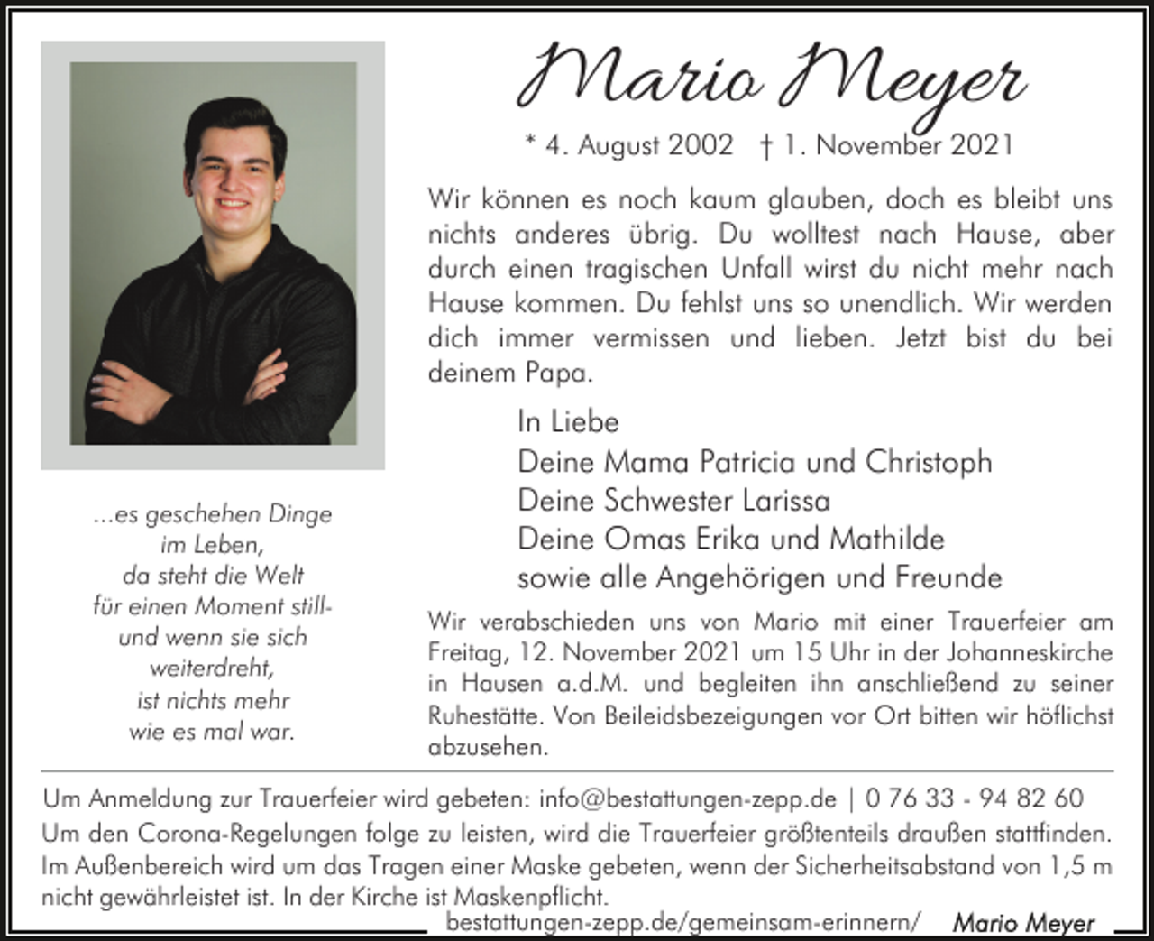 <p>Mario Meyer<br />* 4. August 2002 † 1. November 2021</p><p>Wir können es noch kaum glauben, doch es bleibt uns<br />nichts anderes übrig. Du wolltest nach Hause, aber<br />durch einen tragischen Unfall wirst du nicht mehr nach<br />Hause kommen. Du fehlst uns so unendlich. Wir werden<br />dich immer vermissen und lieben. Jetzt bist du bei<br />deinem Papa.</p><p>...es geschehen Dinge<br />im Leben,<br />da steht die Welt<br />für einen Moment stillund wenn sie sich<br />weiterdreht,<br />ist nichts mehr<br />wie es mal war.</p><p>In Liebe<br />Deine Mama Patricia und Christoph<br />Deine Schwester Larissa<br />Deine Omas Erika und Mathilde<br />sowie alle Angehörigen und Freunde<br />Wir verabschieden uns von Mario mit einer Trauerfeier am<br />Freitag, 12. November 2021 um 15 Uhr in der Johanneskirche<br />in Hausen a.d.M. und begleiten ihn anschließend zu seiner<br />Ruhestätte. Von Beileidsbezeigungen vor Ort bitten wir höflichst<br />abzusehen.</p><p>Um Anmeldung zur Trauerfeier wird gebeten: info@bestattungen-zepp.de | 0 76 33 - 94 82 60<br />Um den Corona-Regelungen folge zu leisten, wird die Trauerfeier größtenteils draußen stattfinden.<br />Im Außenbereich wird um das Tragen einer Maske gebeten, wenn der Sicherheitsabstand von 1,5 m<br />nicht gewährleistet ist. In der Kirche ist Maskenpflicht.<br />bestattungen-zepp.de/gemeinsam-erinnern/</p>