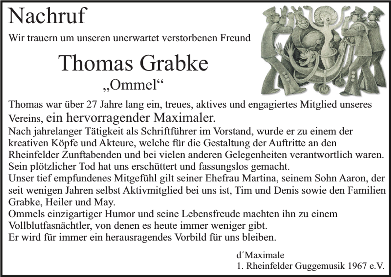<p>Nachruf</p><p>Wir trauern um unseren unerwartet verstorbenen Freund</p><p>Thomas Grabke<br />„Ommel“</p><p>Thomas war über 27 Jahre lang ein, treues, aktives und engagiertes Mitglied unseres<br />Vereins, ein hervorragender Maximaler.<br />Nach jahrelanger Tätigkeit als Schriftführer im Vorstand, wurde er zu einem der<br />kreativen Köpfe und Akteure, welche für die Gestaltung der Auftritte an den<br />Rheinfelder Zunftabenden und bei vielen anderen Gelegenheiten verantwortlich waren.<br />Sein plötzlicher Tod hat uns erschüttert und fassungslos gemacht.<br />Unser tief empfundenes Mitgefühl gilt seiner Ehefrau Martina, seinem Sohn Aaron, der<br />seit wenigen Jahren selbst Aktivmitglied bei uns ist, Tim und Denis sowie den Familien<br />Grabke, Heiler und May.<br />Ommels einzigartiger Humor und seine Lebensfreude machten ihn zu einem<br />Vollblutfasnächtler, von denen es heute immer weniger gibt.<br />Er wird für immer ein herausragendes Vorbild für uns bleiben.<br />d´Maximale<br />1. Rheinfelder Guggemusik 1967 e.V.</p>