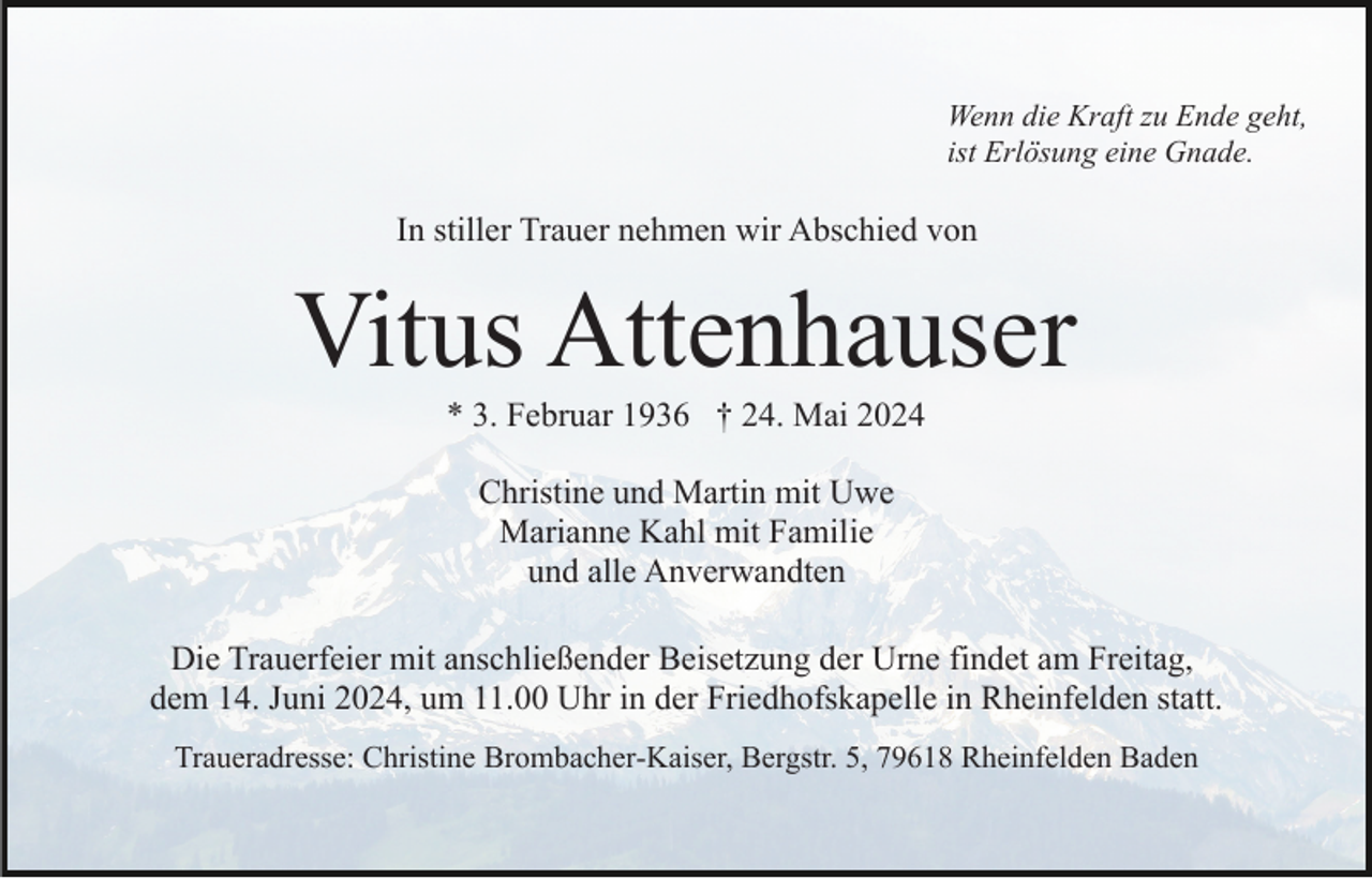 <p>Wenn die Kraft zu Ende geht,<br />ist Erlösung eine Gnade.</p><p>In stiller Trauer nehmen wir Abschied von</p><p>Vitus Attenhauser<br />* 3. Februar 1936 † 24. Mai 2024<br />Christine und Martin mit Uwe<br />Marianne Kahl mit Familie<br />und alle Anverwandten<br />Die Trauerfeier mit anschließender Beisetzung der Urne findet am Freitag,<br />dem 14. Juni 2024, um 11.00 Uhr in der Friedhofskapelle in Rheinfelden statt.<br />Traueradresse: Christine Brombacher-Kaiser, Bergstr. 5, 79618 Rheinfelden Baden</p>