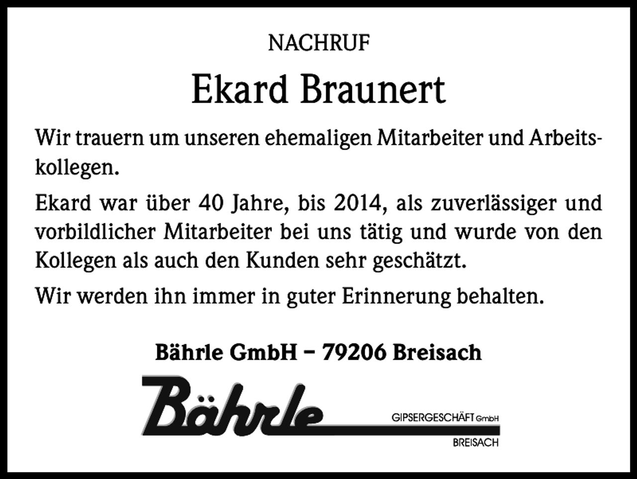 <p>NACHRUF</p><p>Ekard Braunert<br />Wir trauern um unseren ehemaligen Mitarbeiter und Arbeitskollegen.<br />Ekard war über 40 Jahre, bis 2014, als zuverlässiger und<br />vorbildlicher Mitarbeiter bei uns tätig und wurde von den<br />Kollegen als auch den Kunden sehr geschätzt.<br />Wir werden ihn immer in guter Erinnerung behalten.<br />Bährle GmbH – 79206 Breisach</p>