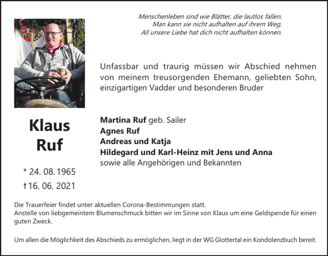 <p>Menschenleben sind wie Blätter, die lautlos fallen.<br />Man kann sie nicht aufhalten auf ihrem Weg.<br />All unsere Liebe hat dich nicht aufhalten können.</p><p>Unfassbar und traurig müssen wir Abschied nehmen<br />von meinem treusorgenden Ehemann, geliebten Sohn,<br />einzigartigen Vadder und besonderen Bruder</p><p>Klaus<br />Ruf<br />* 24. 08. 1965</p><p>Martina Ruf geb. Sailer<br />Agnes Ruf<br />Andreas und Katja<br />Hildegard und Karl-Heinz mit Jens und Anna<br />sowie alle Angehörigen und Bekannten</p><p>ߙ 16. 06. 2021<br />Die Trauerfeier findet unter aktuellen Corona-Bestimmungen statt.<br />Anstelle von liebgemeintem Blumenschmuck bitten wir im Sinne von Klaus um eine Geldspende für einen<br />guten Zweck.<br />Um allen die Möglichkeit des Abschieds zu ermöglichen, liegt in der WG Glottertal ein Kondolenzbuch bereit.</p>