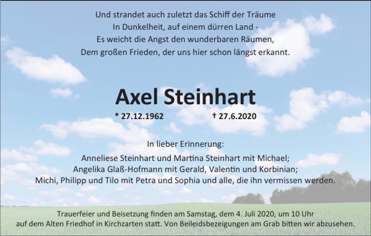 <p>Und strandet auch zuletzt das Schiff der Träume<br />In Dunkelheit, auf einem dürren Land Es weicht die Angst den wunderbaren Räumen,<br />Dem großen Frieden, der uns hier schon längst erkannt.</p><p>Axel Steinhart<br />* 27.12.1962</p><p>† 27.6.2020</p><p>In lieber Erinnerung:<br />Anneliese Steinhart und Martina Steinhart mit Michael;<br />Angelika Glaß-Hofmann mit Gerald, Valentin und Korbinian;<br />Michi, Philipp und Tilo mit Petra und Sophia und alle, die ihn vermissen werden.</p><p>Trauerfeier und Beisetzung finden am Samstag, dem 4. Juli 2020, um 10 Uhr<br />auf dem Alten Friedhof in Kirchzarten statt. Von Beileidsbezeigungen am Grab bitten wir abzusehen.</p>
