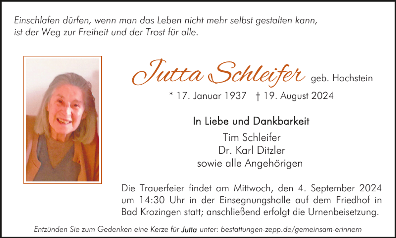 <p>Einschlafen dürfen, wenn man das Leben nicht mehr selbst gestalten kann,<br />ist der Weg zur Freiheit und der Trost für alle.</p><p>Jutta Schleifer</p><p>geb. Hochstein</p><p>* 17. Januar 1937 † 19. August 2024</p><p>Tim Schleifer<br />Dr. Karl Ditzler<br />sowie alle Angehörigen<br />Die Trauerfeier findet am Mittwoch, den 4. September 2024<br />um 14:30 Uhr in der Einsegnungshalle auf dem Friedhof in<br />Bad Krozingen statt; anschließend erfolgt die Urnenbeisetzung.<br />Entzünden Sie zum Gedenken eine Kerze für</p><p>unter: bestattungen-zepp.de/gemeinsam-erinnern</p>