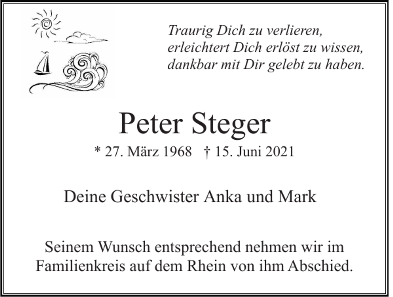 <p>Traurig Dich zu verlieren,<br />erleichtert Dich erlöst zu wissen,<br />dankbar mit Dir gelebt zu haben.</p><p>Peter Steger<br />* 27. März 1968 † 15. Juni 2021</p><p>Deine Geschwister Anka und Mark<br />Seinem Wunsch entsprechend nehmen wir im<br />Familienkreis auf dem Rhein von ihm Abschied.</p>