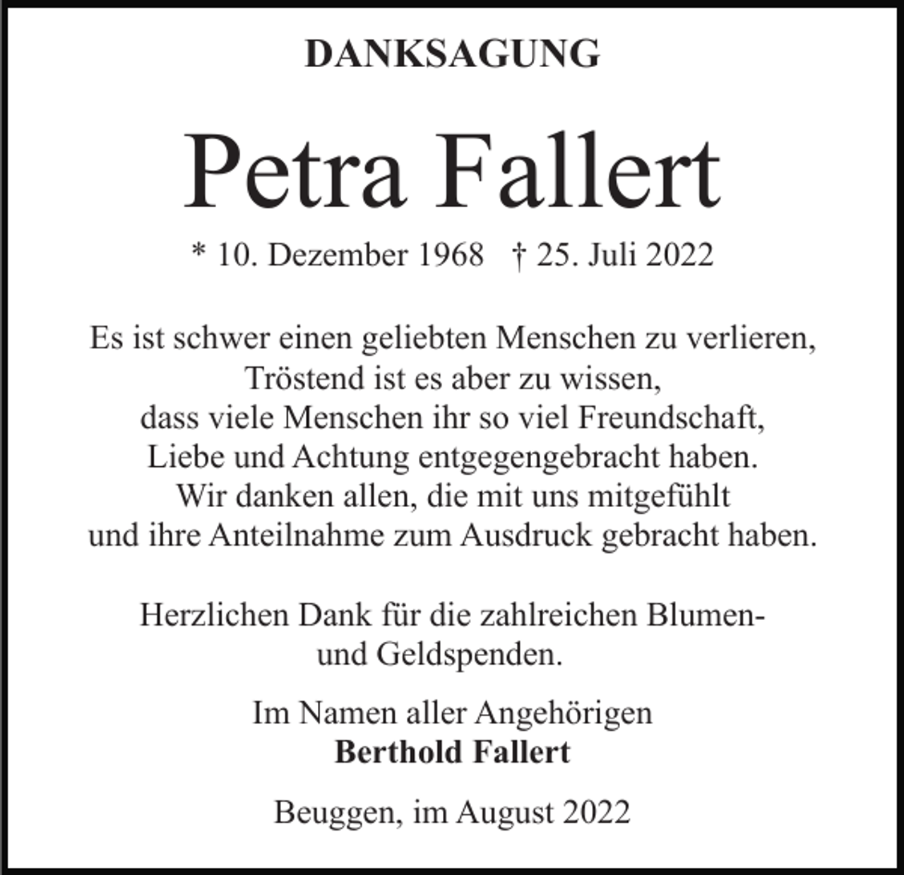 <p>DANKSAGUNG</p><p>Petra Fallert<br />* 10. Dezember 1968 † 25. Juli 2022<br />Es ist schwer einen geliebten Menschen zu verlieren,<br />Tröstend ist es aber zu wissen,<br />dass viele Menschen ihr so viel Freundschaft,<br />Liebe und Achtung entgegengebracht haben.<br />Wir danken allen, die mit uns mitgefühlt<br />und ihre Anteilnahme zum Ausdruck gebracht haben.<br />Herzlichen Dank für die zahlreichen Blumenund Geldspenden.<br />Im Namen aller Angehörigen<br />Berthold Fallert<br />Beuggen, im August 2022</p>