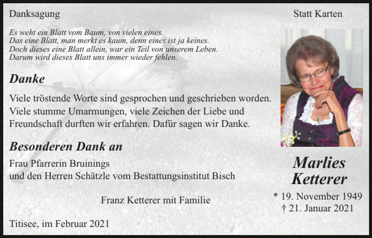 <p>Danksagung</p><p>Statt Karten</p><p>Es weht ein Blatt vom Baum, von vielen eines.<br />Das eine Blatt, man merkt es kaum, denn eines ist ja keines.<br />Doch dieses eine Blatt allein, war ein Teil von unserem Leben.<br />Darum wird dieses Blatt uns immer wieder fehlen.</p><p>Danke<br />Viele tröstende Worte sind gesprochen und geschrieben worden.<br />Viele stumme Umarmungen, viele Zeichen der Liebe und<br />Freundschaft durften wir erfahren. Dafür sagen wir Danke.</p><p>Besonderen Dank an<br />Frau Pfarrerin Bruinings<br />und den Herren Schätzle vom Bestattungsinstitut Bisch<br />Franz Ketterer mit Familie<br />Titisee, im Februar 2021</p><p>Marlies<br />Ketterer<br />* 19. November 1949<br />† 21. Januar 2021</p>